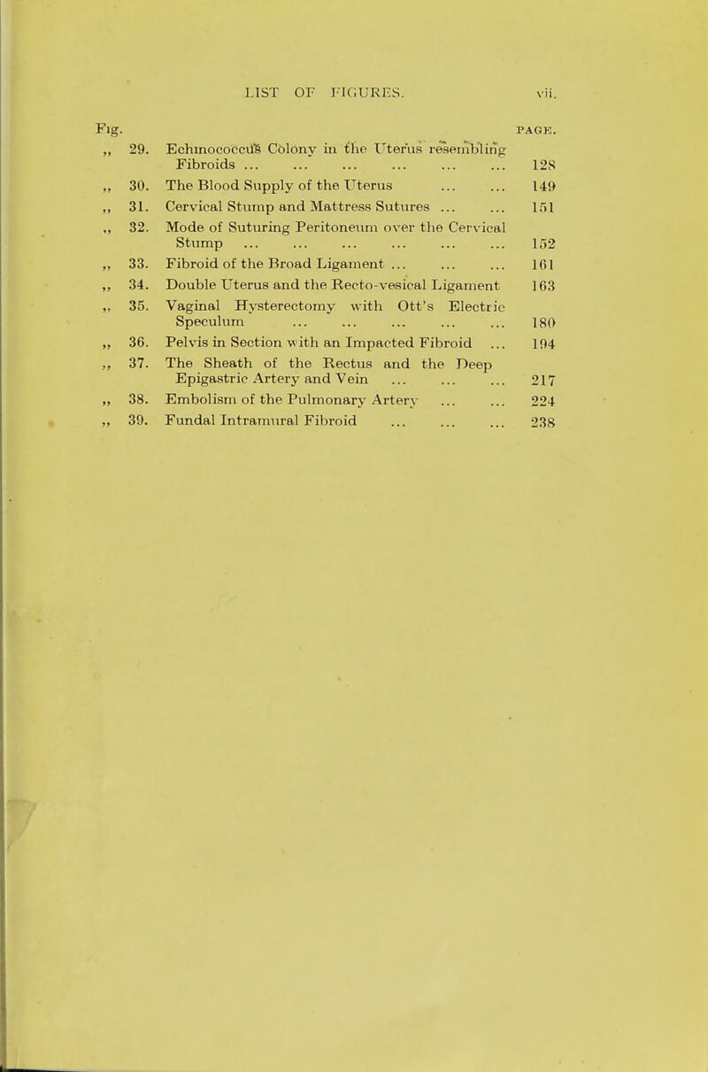 Fig. PAGE. ,, 29. Echinococcii's Colony in £he Uterus resembling Fibroids  12S „ 30. The Blood Supply of the Uterus 149 ,, 31. Cervical Stump and Mattress Sutures ... ... 151 ,, 32. Mode of Suturing Peritoneum over the Cervical Stump ... ... ... ... ... ... 152 ,, 33. Fibroid of the Broad Ligament ... ... ... 161 „ 34. Double Uterus and the Recto-vesical Ligament 163 „ 35. Vaginal Hysterectomy with Ott's Electric Speculum ... ... ... ... ... 180 „ 36. Pelvis in Section with an Impacted Fibroid ... 194 „ 37. The Sheath of the Rectus and the Deep Epigastric Artery and Vein ... ... ... 217 ,, 38. Embolism of the Pulmonary Artery ... ... 224 „ 39. Fundal Intramural Fibroid ... ... ... 238