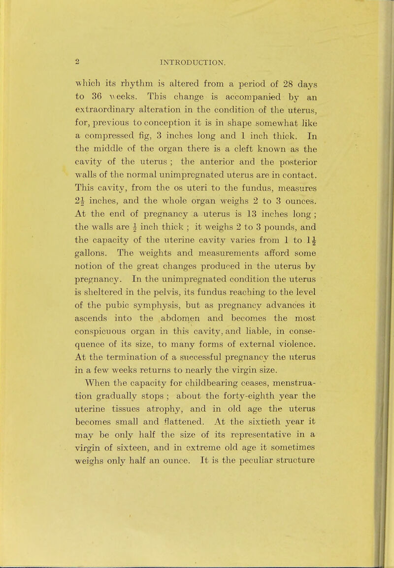 which its rhythm is altered from a period of 28 days to 36 weeks. This change is accompanied hy an extraordinary alteration in the condition of the uterus, for, previous to conception it is in shape somewhat like a compressed fig, 3 inches long and 1 inch thick. In the middle of the organ there is a cleft known as the cavity of the uterus ; the anterior and the posterior walls of the normal unimpregnated uterus are in contact. This cavity, from the os uteri to the fundus, measures 2h inches, and the whole organ weighs 2 to 3 ounces. At the end of pregnancy a uterus is 13 inches long ; the walls are | inch thick ; it weighs 2 to 3 pounds, and the capacity of the uterine cavity varies from 1 to gallons. The weights and measurements afford some notion of the great changes produced in the uterus by pregnancy. In the unimpregnated condition the uterus is sheltered in the pelvis, its fundus reaching to the level of the pubic symphysis, but as pregnancy advances it ascends into the abdomen and becomes the most conspicuous organ in this cavity, and liable, in conse- quence of its size, to many forms of external violence. At the termination of a successful pregnancy the uterus in a few weeks returns to nearly the virgin size. When the capacity for childbearing ceases, menstrua- tion gradually stops ; about the forty-eighth year the uterine tissues atrophy, and in old age the uterus becomes small and flattened. At the sixtieth year it may be only half the size of its representative in a virgin of sixteen, and in extreme old age it sometimes weighs only half an ounce. It is the peculiar structure