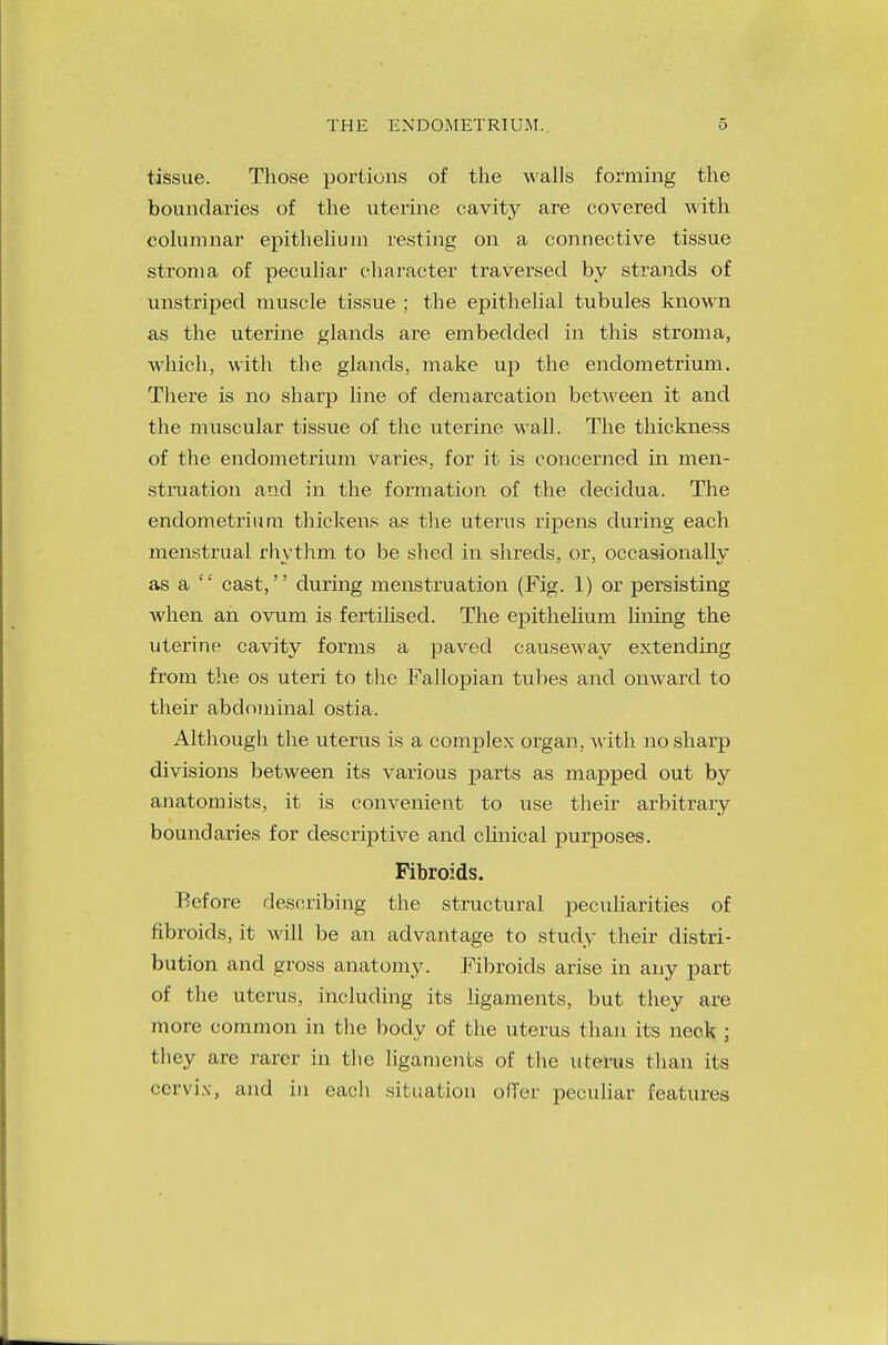 THE ENDOMETRIUM. tissue. Those portions of the walls forming the boundaries of the uterine cavity are covered with columnar epithelium resting on a connective tissue stroma of peculiar character traversed by strands of unstriped muscle tissue ; the epithelial tubules known as the uterine glands are embedded in this stroma, which, with the glands, make up the endometrium. There is no sharp line of demarcation between it and the muscular tissue of the uterine wall. The thickness of the endometrium Varies, for it is concerned in men- struation and in the formation of the decidua. The endometrium thickens as the uterus ripens during each menstrual rhythm to be shed in shreds, or, occasionally as a  cast, during menstruation (Fig. 1) or persisting when an ovum is fertihsed. The epithelium lining the uterine cavity forms a paved causeway extending from the os uteri to the Fallopian tubes and onward to their abdominal ostia. Although the uterus is a complex organ, with no sharp divisions between its various parts as mapped out by anatomists, it is convenient to use their arbitrary boundaries for descriptive and clinical purposes. Fibroids. Before describing the structural peculiarities of fibroids, it will be an advantage to study their distri- bution and gross anatomy. Fibroids arise in any part of the uterus, including its ligaments, but they are more common in the body of the uterus than its neck ; they are rarer in the ligaments of the \iterus than its cervix, and in each situation offer peculiar features