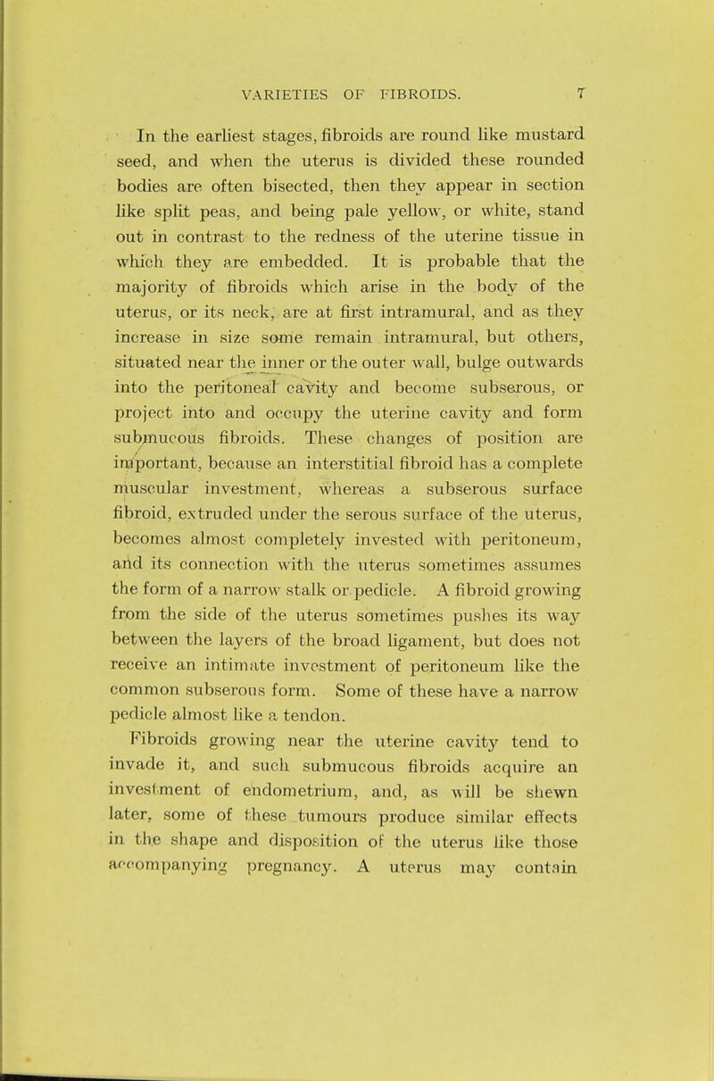 In the earliest stages, fibroids are round like mustard seed, and when the uterus is divided these rounded bodies are often bisected, then they appear in section like split peas, and being pale yellow, or white, stand out in contrast to the redness of the uterine tissue in which they are embedded. It is probable that the majority of fibroids which arise in the body of the uterus, or its neck, are at first intramural, and as they increase in size some remain intramural, but others, situated near the inner or the outer wall, bulge outwards into the peritoneal cavity and become subserous, or project into and occupy the uterine cavity and form submucous fibroids. These changes of position are important, because an interstitial fibroid has a complete muscular investment, whereas a subserous surface fibroid, extruded under the serous surface of the uterus, becomes almost completely invested with peritoneum, arid its connection with the iiterus sometimes assumes the form of a narrow stalk or pedicle. A fibroid growing from the side of the uterus sometimes pushes its way between the layers of the broad ligament, but does not receive an intimate investment of peritoneum like the common subserous form. Some of these have a narrow pedicle almost like a tendon. Fibroids growing near the uterine cavity tend to invade it, and such submucous fibroids acquire an investment of endometrium, and, as will be shewn later, some of these tumours produce similar effects in the shape and disposition of the uterus like those accompanying pregnancy. A uterus may contain