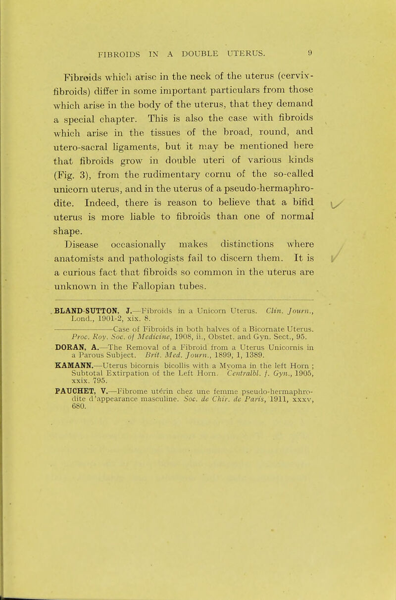 FIBROIDS IN A DOUBLE UTERUS. Fibroids whicli arise in the neck of the uterus (cervix - fibroids) differ in some important particulars from those which arise in the body of the uterus, that they demand a special chapter. This is also the case with fibroids which arise in the tissues of the broad, round, and utero-sacral ligaments, but it may be mentioned here that fibroids grow in double uteri of various kinds (Fig. 3), from the rudimentary comu of the so-called unicorn uterus, and in the uterus of a pseudo-hermaphro- dite. Indeed, there is reason to believe that a bifid uterus is more liable to fibroids than one of normal shape. Disease occasionally makes distinctions where anatomists and pathologists fail to discern them. It is a curious fact that fibroids so common in the uterus are unknown in the Fallopian tubes. BLAND-SUTTON, J.—Fibroids in a Unicorn Uterus. Clin. Joum., Lond., 1901-2, xix. 8. Case of Fibroids in both halves of a Bicornate Uterus. Proc. Roy. Soc. of Medicine, 1908, ii., Obstet. and Gyn. Sect., 95. DORAN, A.—The Removal of a Fibroid from a Uterus Unicornis in a Parous Subject. Brit. Med. Joum., 1899, 1, 1389. KAMANN.—Uterus bicornis bicollis with a Myoma in the left Horn ; Subtotal Extirpation of the Left Horn. Centralbl. f. Gyn., 1905, xxix. 795. PAUCHET, V.—Fibrome uterin chez une femme pseudo-hermaphro- dite d'appearance masculine. Soc. de Chir. dc Paris, 1911, xxxv, 680.