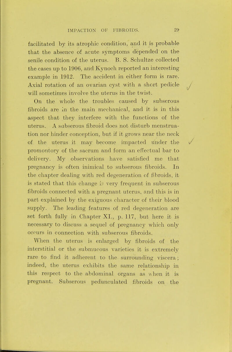 facilitated by its atrophic condition, and it is probable that the absence of acute symptoms depended on the senile condition of the uterus. B. S. Schultze collected the cases up to 1906, and Kynoch reported an interesting example in 1912. The accident in either form is rare. Axial rotation of an ovarian cyst with a short pedicle will sometimes involve the uterus in the twist. On the whole the troubles caused by subserous fibroids are in the main mechanical, and it is in this aspect that they interfere with the functions of the uterus. A subserous fibroid does not disturb menstrua- tion nor hinder conception, but if it grows near the neck of the uterus it may become impacted under the promontory of the sacrum and form an effectual bar to delivery. My observations have satisfied me that pregnancy is often inimical to subserous fibroids. In the chapter dealing with red degeneration of fibroids, it is stated that this change is very frequent in subserous fibroids connected with a pregnant uterus, and this is in part explained by the exiguous character of their blood supply. The leading features of red degeneration are set forth fully in Chapter XL, p. 117, but here it is necessary to discuss a sequel of pregnancy which only occurs in connection with subserous fibroids. When the uterus is enlarged by fibroids of the interstitial or the submucous varieties it is extremely rare to find it adherent to the surrounding viscera: indeed, the uterus exhibits the same relationship in this respect to the abdominal organs as when it is pregnant. Subserous pedunculated fibroids on the