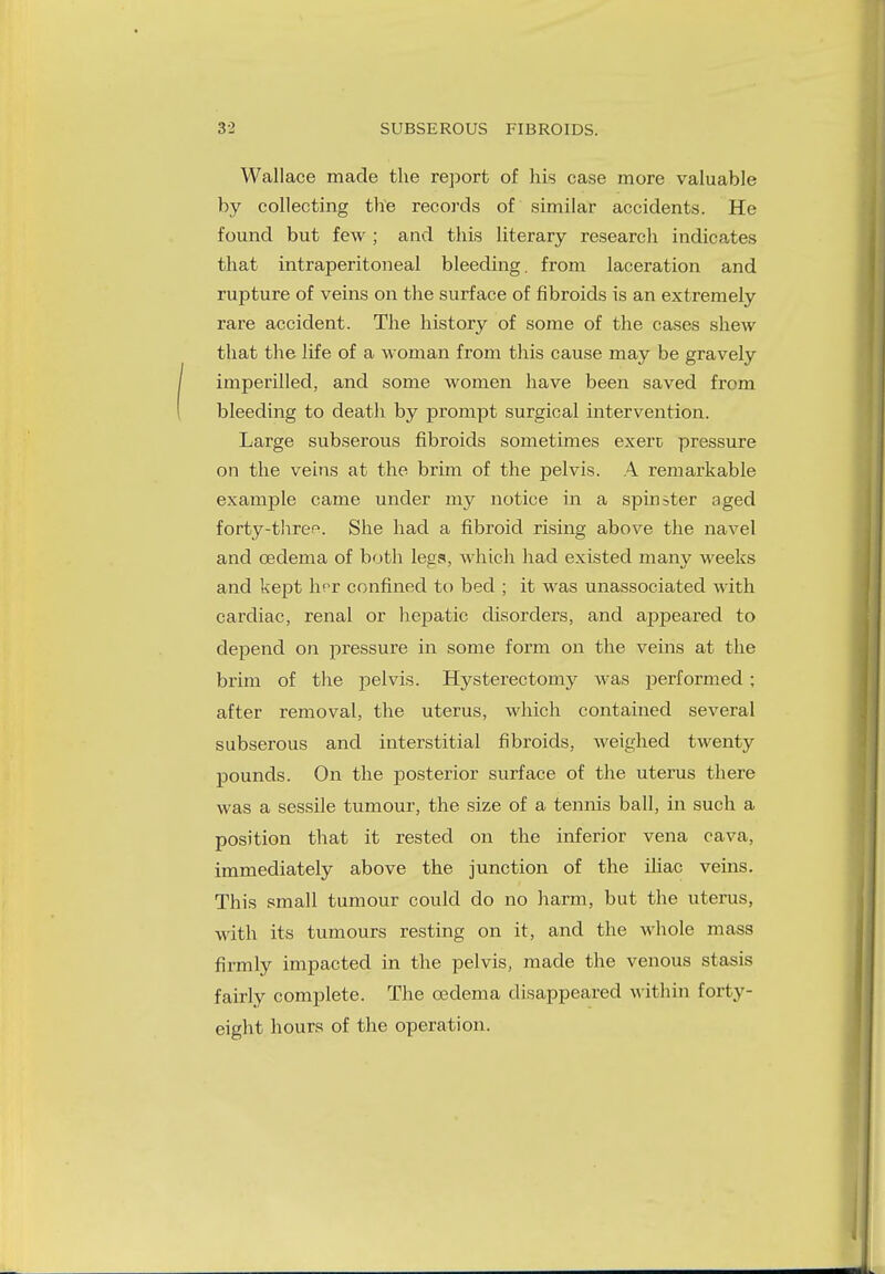 Wallace made the report of his case more valuable by collecting the records of similar accidents. He found but few ; and this literary research indicates that intraperitoneal bleeding, from laceration and rupture of veins on the surface of fibroids is an extremely rare accident. The history of some of the cases shew that the life of a woman from this cause may be gravely imperilled, and some women have been saved from bleeding to death by prompt surgical intervention. Large subserous fibroids sometimes exert pressure on the veins at the brim of the pelvis. A remarkable example came under my notice in a spinster aged forty-thre^. She had a fibroid rising above the navel and oedema of both legs, which had existed many weeks and kept hpr confined to bed ; it was unassociated with cardiac, renal or hepatic disorders, and appeared to depend on pressure in some form on the veins at the brim of the pelvis. Hysterectomy was performed ; after removal, the uterus, which contained several subserous and interstitial fibroids, weighed twenty pounds. On the posterior surface of the uterus there was a sessile tumour, the size of a tennis ball, in such a position that it rested on the inferior vena cava, immediately above the junction of the iliac veins. This small tumour could do no harm, but the uterus, with its tumours resting on it, and the whole mass firmly impacted in the pelvis, made the venous stasis fairly complete. The oedema disappeared within forty- eight hours of the operation.