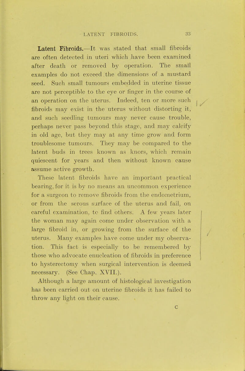 Latent Fibroids.—It was stated that small fibroids are often detected in uteri which have been examined after death or removed by operation. The small examples do not exceed the dimensions of a mustard seed. Such small tumours embedded in uterine tissue are not perceptible to the eye or finger in the course of an operation on the uterus. Indeed, ten or more such fibroids may exist in the uterus without distorting it, and such seedling tumours may never cause trouble, perhaps never pass beyond this stage, and may calcify in old age, but they may at airy time grow and form troublesome tumours. They may be compared to the latent buds in trees known as knors, which remain quiescent for years and then without known cause assume active growth. These latent fibroids have an important practical bearing, for it is by no means an uncommon experience for a surgeon to remove fibroids from the endometrium, or from the serous surface of the uterus and fail, on careful examination, to find others. A few years later the woman may again come under observation with a large fibroid in, or growing from the surface of the uterus. Many examples have come under my observa- tion. This fact is especially to be remembered by those who advocate enucleation of fibroids in preference to hysterectomy when surgical intervention is deemed necessary. (See Chap. XVII.). Although a large amount of histological investigation ha.s been carried out on uterine fibroids it has failed to throw any light on their cause. c