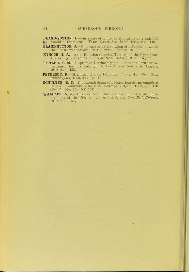 BLAND-SUTTON, J.—On a case of acute axial rotation of a calcined fcgij fibroid of the uterus. Trans. Obstet. Soc., Lond., 1904, xlvi., 149. BLAND-SUTTON, J.—On a case of axial rotation of a fibroid in which the uterus was involved in the twist. Lancet, 1911, ii., 1132. KYNOCH, J. A.—Axial Rotation (Cervical Torsion) of the Myomatous Uterus. Joum. Obstet. and Gyn. Brit: Empire, 1912, xxii., 27. LITTLER, R. M.—Rupture of Uterine Myoma, due to a fall, with intra- peritoneal haemorrhage. Joum. Obstet. and Gyn. Brit. Empire, 1910, xvii., 423. PETERSON, R.—Migratory Uterine Fibroids. Trans. Am. Gyn. Soc, Philadelphia, 1905, xxx., p. 189. SCHULTZE, B. S.—Die Axendrehung (Cervixtorsion) des myomatosen Uterus. Sammlung Klinischer V'drtrage, Leipzic, 1906, No. 410 {Gynak., No. 152, 505-554). WALLACE, A. J.—Intraperitoneal haemorrhage in cases of fibro- myomata of the Uterus. Joum. Obstet. and Gyn. Brit. Empire, 1910, xviii., 357.