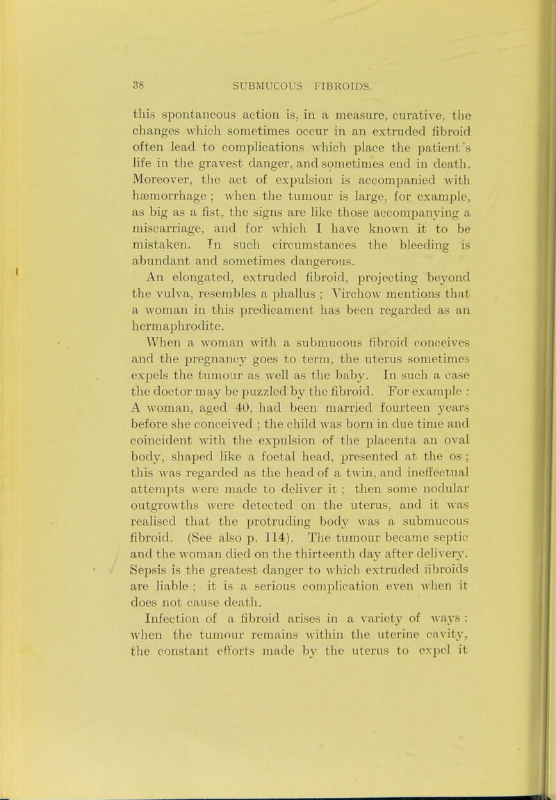 this spontaneous action is. in a measure, curative., the changes which sometimes occur in an extruded fibroid often lead to complications which place the patieni's life in the gravest danger, and sometimes end in death. Moreover, the act of expulsion is accompanied with haemorrhage ; when the tumour is large, for example, as big as a fist, the signs are like those accompanying a miscarriage, and for which I have known it to be mistaken. Tn such circumstances the bleeding is abundant and sometimes dangerous. An elongated, extruded fibroid, projecting beyond the vulva, resembles a phallus ; Virchow mentions that a woman in this predicament has been regarded as an hermaphrodite. When a woman with a submucous fibroid conceives and the pregnancy goes to term, the uterus sometimes expels the tumour as well as the baby. In such a case the doctor may be puzzled by the fibroid. For example : A woman, aged 40, had been married fourteen years before she conceived ; the child was born in clue time and coincident with the expulsion of the placenta an oval body, shaped like a foetal head, presented at the os ; this was regarded as the head of a twin, and ineffectual attempts were made to deliver it ; then some nodular outgrowths were detected on the uterus, and it was realised that the protruding body was a submucous fibroid. (See also p. 114). The tumour became septic and the woman died on the thirteenth clay after delivery. Sepsis is the greatest clanger to which extruded fibroids are liable ; it is a serious complication even w hen it does not cause death. Infection of a fibroid arises in a variety of ways : when the tumour remains within the uterine cavity, the constant efforts made by the uterus to expel it