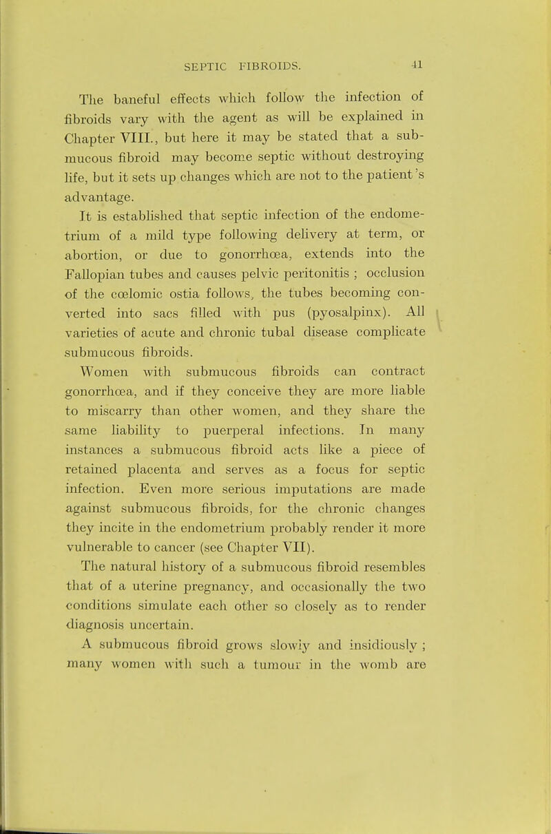 The baneful effects which follow the infection of fibroids vary with the agent as will be explained in Chapter VIII., but here it may be stated that a sub- mucous fibroid may become septic without destroying life, but it sets up changes which are not to the patient's advantage. It is established that septic infection of the endome- trium of a mild type following delivery at term, or abortion, or due to gonorrhoea, extends into the Fallopian tubes and causes pelvic peritonitis ; occlusion of the ccelomic ostia follows, the tubes becoming con- verted into sacs filled with pus (pyosalpinx). All varieties of acute and chronic tubal disease complicate submucous fibroids. Women with submucous fibroids can contract gonorrhoea, and if they conceive they are more liable to miscarry than other women, and they share the same liability to puerperal infections. In many instances a submucous fibroid acts like a piece of retained placenta and serves as a focus for septic infection. Even more serious imputations are made against submucous fibroids, for the chronic changes they incite in the endometrium probably render it more vulnerable to cancer (see Chapter VII). The natural history of a submucous fibroid resembles that of a uterine pregnancy, and occasionally the two conditions simulate each other so closely as to render diagnosis uncertain. A submucous fibroid grows slowly and insidiously ; many women with such a tumour in the womb are