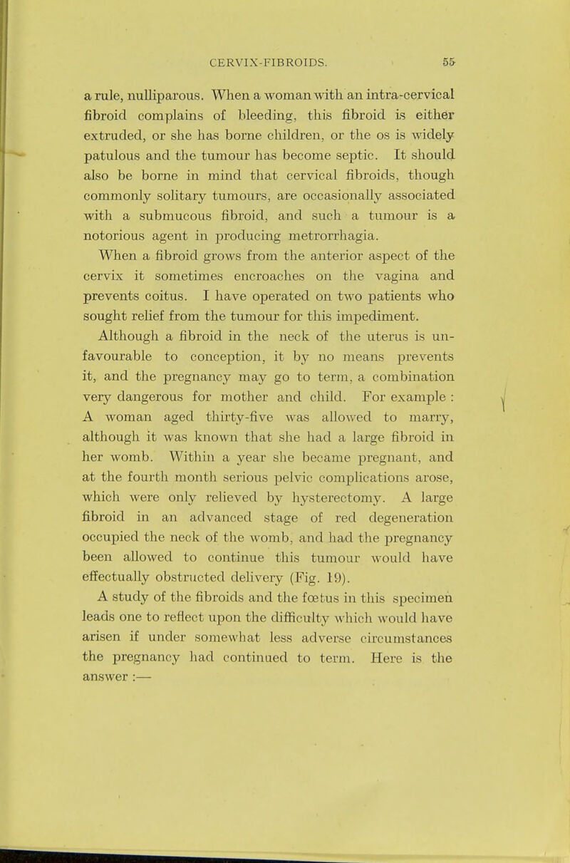 a rule, nulliparous. When a woman with an intra-cervical fibroid complains of bleeding, this fibroid is either extruded, or she has borne children, or the os is widely patulous and the tumour has become septic. It should also be borne in mind that cervical fibroids, though commonly solitary tumours, are occasionally associated with a submucous fibroid, and such a tumour is a notorious agent in producing metrorrhagia. When a fibroid grows from the anterior aspect of the cervix it sometimes encroaches on the vagina and prevents coitus. I have operated on two patients who sought relief from the tumour for this impediment. Although a fibroid in the neck of the uterus is un- favourable to conception, it by no means prevents it, and the pregnancy may go to term, a combination very dangerous for mother and child. For example : A woman aged thirty-five was allowed to marry, although it was known that she had a large fibroid in her womb. Within a year she became pregnant, and at the fourth month serious pelvic complications arose, which were only relieved by hysterectomy. A large fibroid in an advanced stage of red degeneration occupied the neck of the womb, and had the pregnancy been allowed to continue this tumour would have effectually obstructed delivery (Fig. 19). A study of the fibroids and the fcetus in this specimen leads one to reflect upon the difficulty which would have arisen if under somewhat less adverse circumstances the pregnancy had continued to term. Here is the answer :—