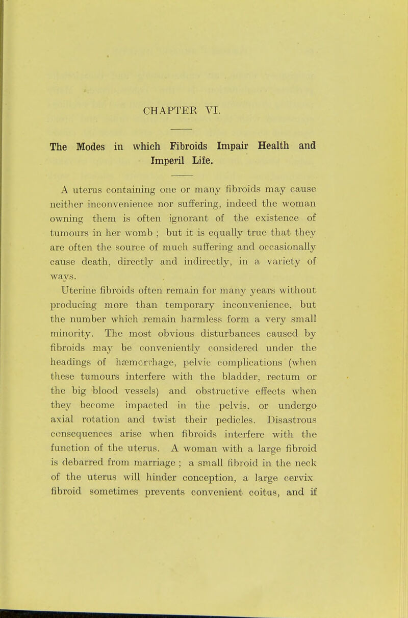 CHAPTER VI. The Modes in which Fibroids Impair Health and Imperil Life. A uterus containing one or many fibroids may cause neither inconvenience nor suffering, indeed the woman owning them is often ignorant of the existence of tumours in her womb ; but it is equally true that they are often the source of much suffering and occasionally cause death, directly and indirectly, in a variety of ways. Uterine fibroids often remain for many years without producing more than temporary inconvenience, but the number which remain harmless form a very small minority. The most obvious disturbances caused by fibroids may be conveniently considered under the headings of luemorchage, pelvic complications (when these tumours interfere with the bladder, rectum or the big blood vessels) and obstructive effects when they become impacted in tiie pelvis, or undergo axial rotation and twist their pedicles. Disastrous consequences arise when fibroids interfere with the function of the uterus. A woman with a large fibroid is debarred from marriage ; a small fibroid in the neck of the uterus will hinder conception, a large cervix fibroid sometimes prevents convenient coitus, and if