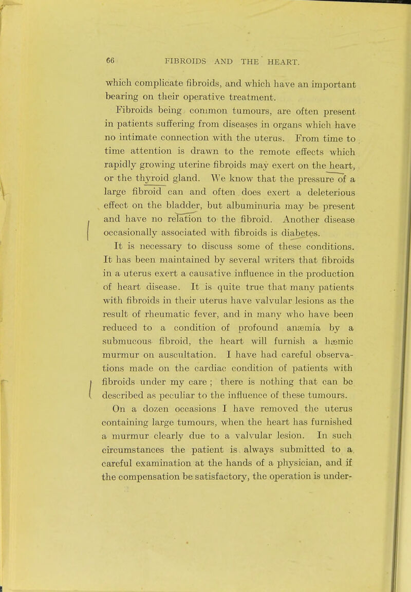 which complicate fibroids, and which have an important bearing on their operative treatment. Fibroids being common tumours, are often present in patients suffering from diseases in organs which have no intimate connection with the uterus. From time to time attention is drawn to the remote effects which rapidly growing uterine fibroids may exert on the heart, or the thyroid gland. We know that the pressure of a large fibroid can and often does exert a deleterious effect on the bladder, but albuminuria may be present and have no relation to the fibroid. Another disease occasionally associated with fibroids is diabetes. It is necessary to discuss some of these conditions. It has been maintained by several writers that fibroids in a uterus exert a causative influence in the production of heart disease. It is quite true that many patients with fibroids in their uterus have valvular lesions as the result of rheumatic fever, and in many who have been reduced to a condition of profound anaemia by a submucous fibroid, the heart will furnish a hysmic murmur on auscultation. I have had careful observa- tions made on the cardiac condition of patients with fibroids under my care ; there is nothing that can be described as peculiar to the influence of these tumours. On a dozen occasions I have removed the uterus containing large tumours, when the heart has furnished a murmur clearly due to a valvular lesion. In such circumstances the patient is always submitted to a. careful examination at the hands of a physician, and if the compensation be satisfactory, the operation is under-