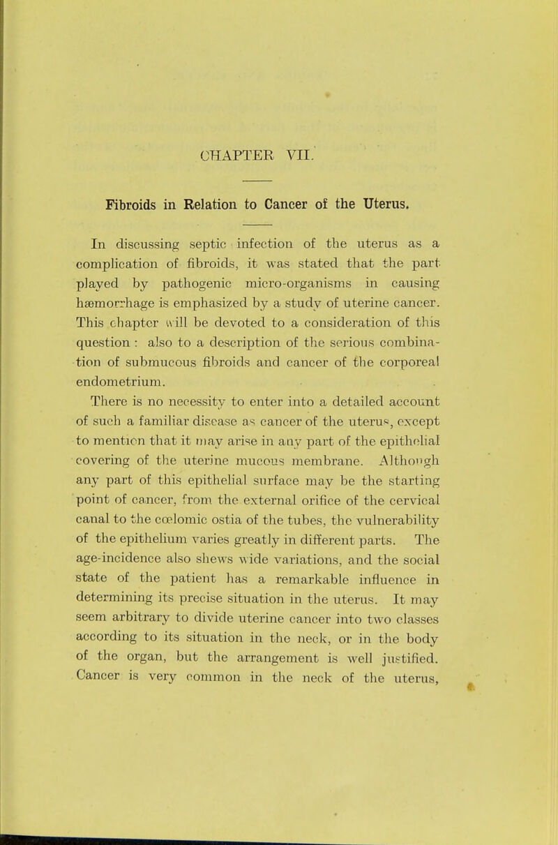 CHAPTER VII. Fibroids in Relation to Cancer of the Uterus. In discussing septic infection of the uterus as a complication of fibroids, it was stated that the part played by pathogenic micro-organisms in causing haemorrhage is emphasized by a study of uterine cancer. This chapter will be devoted to a consideration of this question : also to a description of the serious combina- tion of submucous fibroids and cancer of the corporeal endometrium. There is no necessity to enter into a detailed account of such a familiar disease as cancer of the uteru*, except to mention that it may arise in any part of the epithelial covering of the uterine mucous membrane. Although any part of this epithelial surface may be the starting point of cancer, from the external orifice of the cervical canal to the ccelomic ostia of the tubes, the vulnerability of the epithelium varies greatly in different parts. The age-incidence also shews wide variations, and the social state of the patient has a remarkable influence in determining its precise situation in the uterus. It may seem arbitrary to divide uterine cancer into two classes according to its situation in the neck, or in the body of the organ, but the arrangement is well justified. Cancer is very common in the neck of the uterus,