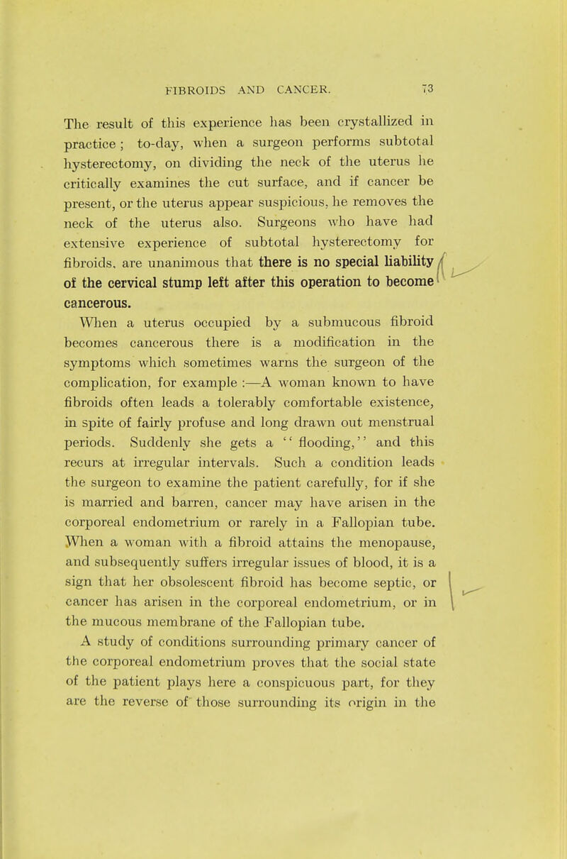 The result of this experience lias been crystallized in practice ; to-day, when a surgeon performs subtotal hysterectomy, on dividing the neck of the uterus he critically examines the cut surface, and if cancer be present, or the uterus appear suspicious, he removes the neck of the uterus also. Surgeons who have had extensive experience of subtotal hysterectomy for fibroids, are unanimous that there is no special liability 01 the cervical stump left after this operation to become1 cancerous. When a uterus occupied by a submucous fibroid becomes cancerous there is a modification in the symptoms which sometimes warns the surgeon of the complication, for example :—A woman known to have fibroids often leads a tolerably comfortable existence, in spite of fairly profuse and long drawn out menstrual periods. Suddenly she gets a  flooding, and this recurs at irregular intervals. Such a condition leads the surgeon to examine the patient carefully, for if she is married and barren, cancer may have arisen in the corporeal endometrium or rarely in a Fallopian tube. When a woman with a fibroid attains the menopause, and subsequently suffers irregular issues of blood, it is a sign that her obsolescent fibroid has become septic, or cancer has arisen in the corporeal endometrium, or in the mucous membrane of the Fallopian tube. A study of conditions surrounding primary cancer of the corporeal endometrium proves that the social state of the patient plays here a conspicuous part, for they are the reverse of those surrounding its origin in the