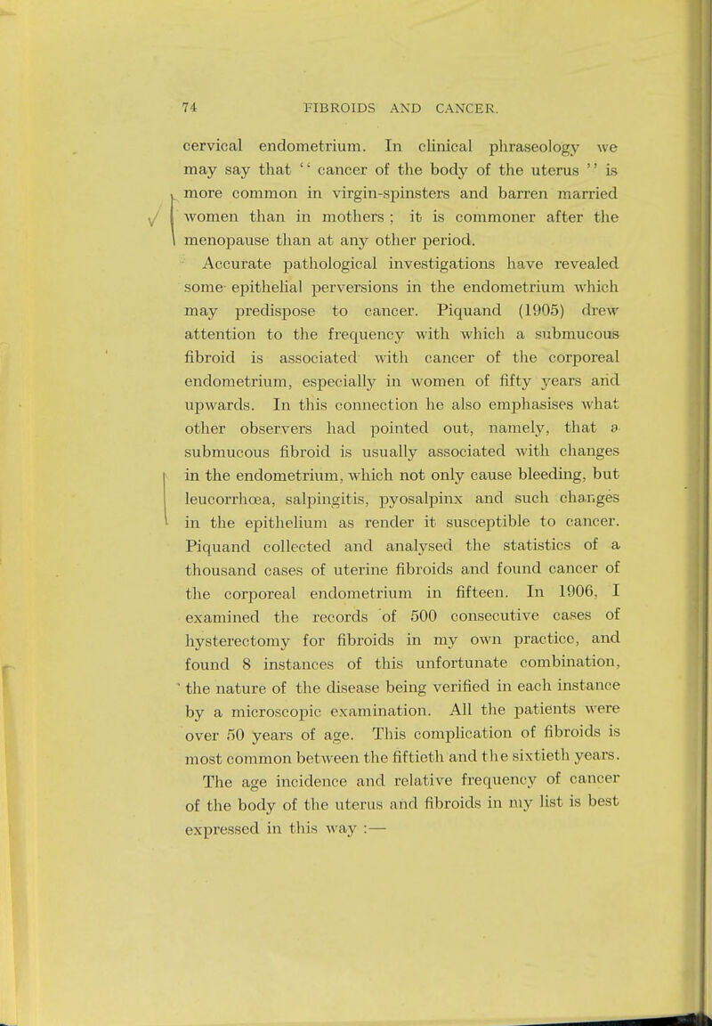 cervical endometrium. In clinical phraseology we may say that '' cancer of the body of the uterus '' is more common in virgin-spinsters and barren married women than in mothers ; it is commoner after the menopause than at any other period. Accurate pathological investigations have revealed some- epithelial perversions in the endometrium which may predispose to cancer. Piquand (1905) drew attention to the frequency with which a submucous fibroid is associated with cancer of the corporeal endometrium, especially in women of fifty years arid upwards. In this connection he also emphasises what other observers had pointed out, namely, that a submucous fibroid is usually associated with changes in the endometrium, which not only cause bleeding, but leucorrhcea, salpingitis, pyosalpinx and such changes in the epithelium as render it susceptible to cancer. Piquand collected and analysed the statistics of a thousand cases of uterine fibroids and found cancer of the corporeal endometrium in fifteen. In 1906. I examined the records of 500 consecutive cases of hysterectomy for fibroids in my own practice, and found 8 instances of this unfortunate combination, 1 the nature of the disease being verified in each instance by a microscopic examination. All the patients were over 50 years of age. This complication of fibroids is most common between the fiftieth and the sixtieth years. The age incidence and relative frequency of cancer of the body of the uterus and fibroids in my list is best expressed in this way : —