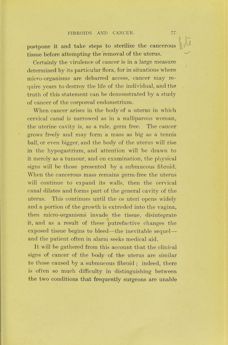 postpone it and take steps to sterilize the cancerous tissue before attempting the removal of the uterus. Certainly the virulence of cancer is in a large measure determined by its particular flora, for in situations where micro-organisms are debarred access, cancer may re- quire years to destroy the life of the individual, and the truth of this statement can be demonstrated by a study of cancer of the corporeal endometrium. When cancer arises in the body of a uterus in which cervical canal is narrowed as in a nulliparous woman, the uterine cavity is, as a rule, germ free. The cancer grows freely and may form a mass as big as a tennis ball, or even bigger, and the body of the uterus will rise in the hypogastrium, and attention will be drawn to it merely as a tumour, and on examination, the physical signs will be those presented by a submucous fibroid. When the cancerous mass remains germ-free the uterus will continue to expand its walls, then the cervical canal dilates and forms part of the general cavity of the uterus. This continues until the os uteri opens widely and a portion of the growth is extruded into the vagina, then micro-organisms invade the tissue, disintegrate it, and as a result of these putrefactive changes the exposed tissue begins to bleed—the inevitable sequel— and the patient often in alarm seeks medical aid. It will be gathered from this account that the clinical signs of cancer of the body of the uterus are similar to those caused by a submucous fibroid ; indeed, there is often so much difficulty in distinguishing between the two conditions that frequently surgeons are unable