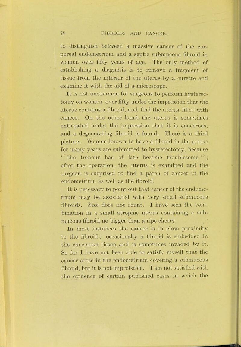 to distinguish between a massive cancer of the cor- poreal endometrium and a septic submucous fibroid in women over fifty years of age. The only method of establishing a diagnosis is to remove a fragment of tissue from the interior of the uterus by a curette and examine it with the aid of a microscope. It is not uncommon for surgeons to perform hysterec- tomy on women over fifty under the impression that the uterus contains a fibroid, and find the uterus filled with cancer. On the other hand, the uterus is sometimes extirpated under the impression that it is cancerous, and a degenerating fibroid is found. There is a third picture. Women known to have a fibroid in the uterus for many years are submitted to hysterectomy, because  the tumour has of late become troublesome  ; after the operation, the uterus is examined and the surgeon is surprised to find a patch of cancer in the endometrium as well as the fibroid. It is necessary to point out that cancer of the endome- trium may be associated with very small submucous fibroids. Size does not count. I have seen the com- bination in a small atrophic uterus containing a sub- mucous fibroid no bigger than a ripe cherry. In most instances the cancer is in close proximity to the fibroid ; occasionally a fibroid is embedded in the cancerous tissue, and is sometimes invaded by it. So far I have not been able to satisfy myself that the cancer arose in the endometrium covering a submucous fibroid, but it is not improbable. I am not satisfied with the evidence of certain published cases in whieh the