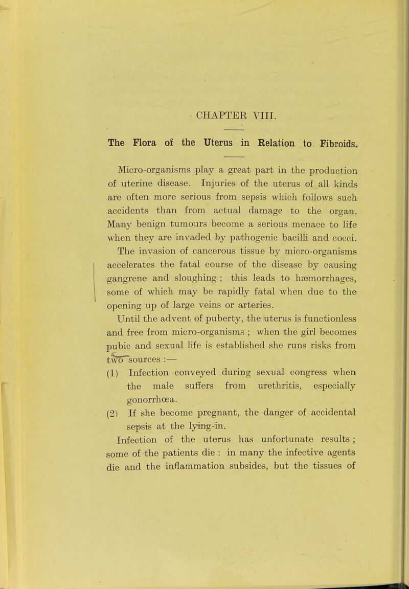The Flora of the Uterus in Relation to Fibroids. Micro-organisms play a great part in the production of uterine disease. Injuries of the uterus of all kinds are often more serious from sepsis which follows such accidents than from actual damage to the organ. Many benign tumours become a serious menace to life when they are invaded by pathogenic bacilli and cocci. The invasion of cancerous tissue by micro-organisms accelerates the fatal course of the disease by causing gangrene and sloughing ; this leads to haemorrhages, some of which may be rapidly fatal when due to the opening up of large veins or arteries. Until the advent of puberty, the uterus is functionless and free from micro-organisms ; when the girl becomes pubic and sexual life is established she runs risks from two sources :— (1) Infection conveyed during sexual congress when the male suffers from urethritis, especially gonorrhoea. (2) If she become pregnant, the danger of accidental sepsis at the lying-in. Infection of the uterus has unfortunate results; some of the patients die : in many the infective agents die and the inflammation subsides, but the tissues of