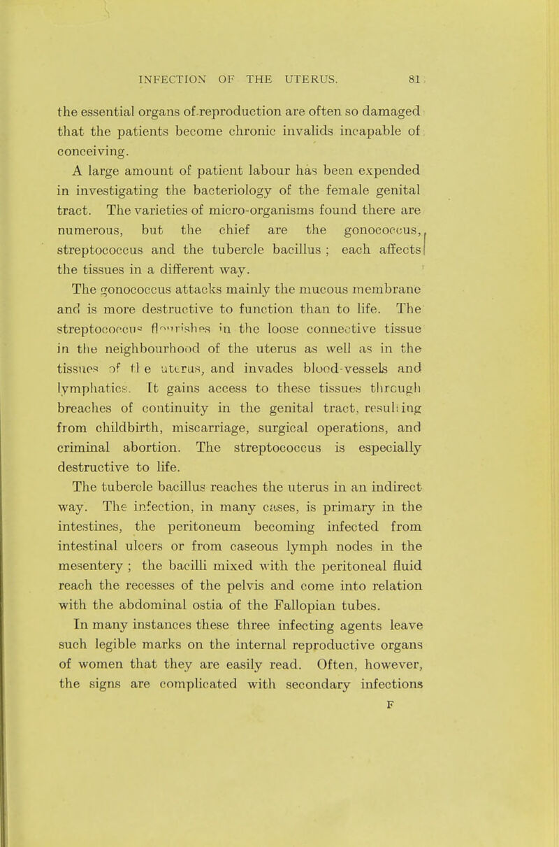 the essential organs of reproduction are often so damaged that the patients become chronic invalids incapable of conceiving. A large amount of patient labour has been expended in investigating the bacteriology of the female genital tract. The varieties of micro-organisms found there are numerous, but the chief are the gonococcus, streptococcus and the tubercle bacillus ; each affects! the tissues in a different way. The gonococcus attacks mainly the mucous membrane and is more destructive to function than to life. The streptoconcu0 fl^irishea hi the loose connective tissue in the neighbourhood of the uterus as well as in the tissues of tl e uterus, and invades blood-vessels and lymphatics. It gains access to these tissues through breaches of continuity in the genital tract, resulting from childbirth, miscarriage, surgical operations, and criminal abortion. The streptococcus is especially destructive to life. The tubercle bacillus reaches the uterus in an indirect way. The infection, in many cases, is primary in the intestines, the peritoneum becoming infected from intestinal ulcers or from caseous lymph nodes in the mesentery ; the bacilli mixed with the peritoneal fluid reach the recesses of the pelvis and come into relation with the abdominal ostia of the Fallopian tubes. In many instances these three infecting agents leave such legible marks on the internal reproductive organs of women that they are easily read. Often, however, the signs are complicated with secondary infections F