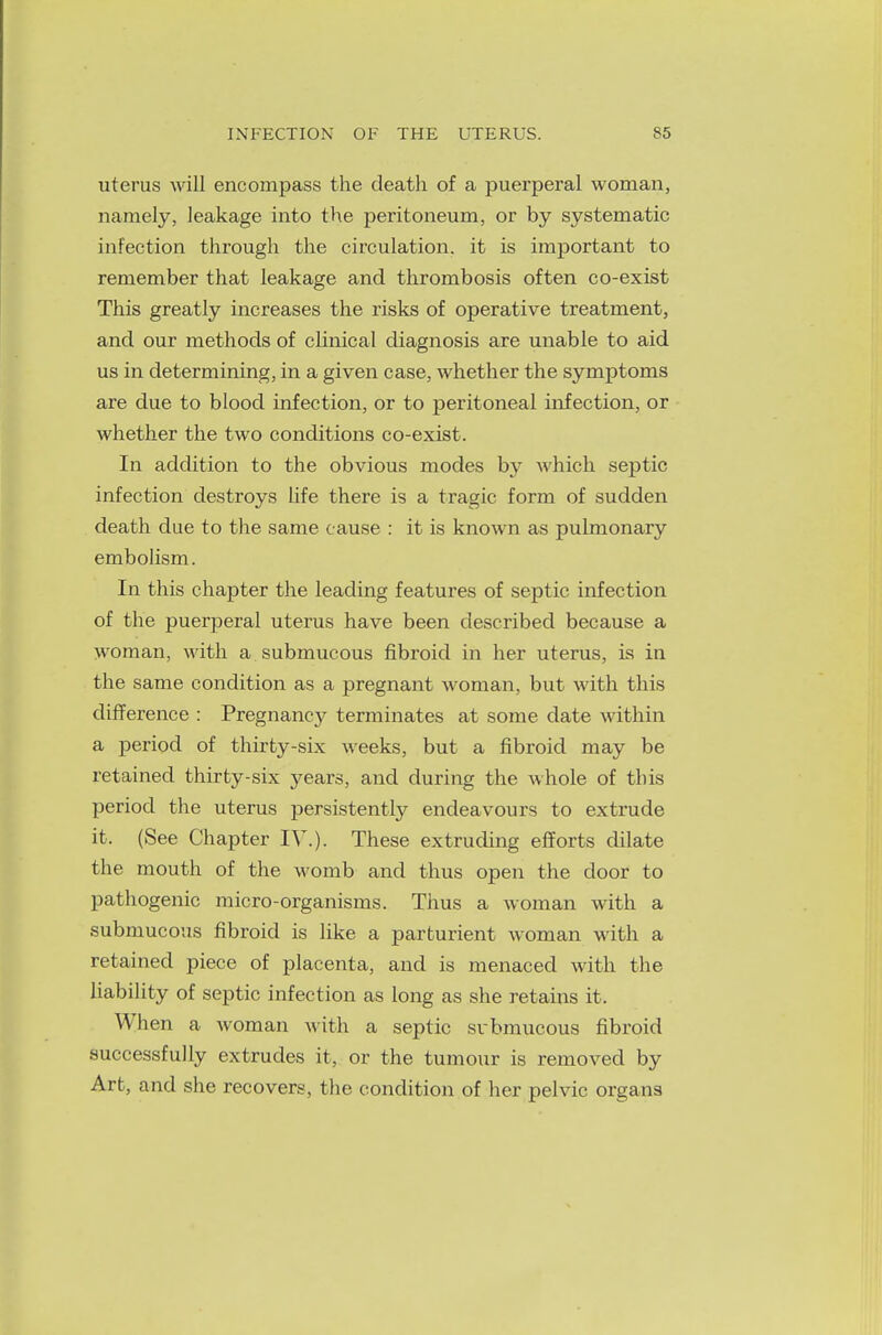 uterus will encompass the death of a puerperal woman, namely, leakage into the peritoneum, or by systematic infection through the circulation, it is important to remember that leakage and thrombosis often co-exist This greatly increases the risks of operative treatment, and our methods of clinical diagnosis are unable to aid us in determining, in a given case, whether the symptoms are due to blood infection, or to peritoneal infection, or whether the two conditions co-exist. In addition to the obvious modes by which septic infection destroys life there is a tragic form of sudden death due to the same cause : it is known as pulmonary embolism. In this chapter the leading features of septic infection of the puerperal uterus have been described because a woman, with a submucous fibroid in her uterus, is in the same condition as a pregnant woman, but with this difference : Pregnancy terminates at some date within a period of thirty-six weeks, but a fibroid may be retained thirty-six years, and during the whole of this period the uterus persistently endeavours to extrude it. (See Chapter IV.). These extruding efforts dilate the mouth of the womb and thus open the door to pathogenic micro-organisms. Thus a woman with a submucous fibroid is like a parturient woman with a retained piece of placenta, and is menaced with the liability of septic infection as long as she retains it. When a woman with a septic submucous fibroid successfully extrudes it, or the tumour is removed by Art, and she recovers, the condition of her pelvic organs