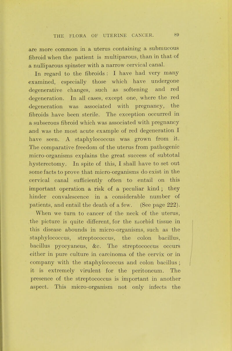 THE FLORA OF UTERINE CANCER. are more common in a uterus containing a submucous fibroid when the patient is muciparous, than in that of a nulliparous spinster with a narrow cervical canal. In regard to the fibroids : I have had very many examined, especially those which have undergone degenerative changes, such as softening and red degeneration. In all cases, except one, where the red degeneration was associated with pregnancy, the fibroids have been sterile. The exception occurred in a subserous fibroid which was associated with pregnancy and was the most acute example of red degeneration I have seen. A staphylococcus was grown from it. The comparative freedom of the uterus from pathogenic micro-organisms explains the great success of subtotal hysterectomy. In spite of this, I shall have to set out some facts to prove that micro-organisms do exist in the cervical canal sufficiently often to entail on this important operation a risk of a peculiar kind ; they hinder convalescence in a considerable number of patients, and entail the death of a few. (See page 222). When we turn to cancer of the neck of the uterus, the picture is quite different, for the morbid tissue in this disease abounds in micro-organisms, such as the staphylococcus, streptococcus, the colon bacillus, bacillus pyocyaneus, &c. The streptococcus occurs either in pure culture in carcinoma of the cervix or in company with the staphylococcus and colon bacillus ; it is extremely virulent for the peritoneum. The presence of the streptococcus is important in another aspect. This micro-organism not only infects the