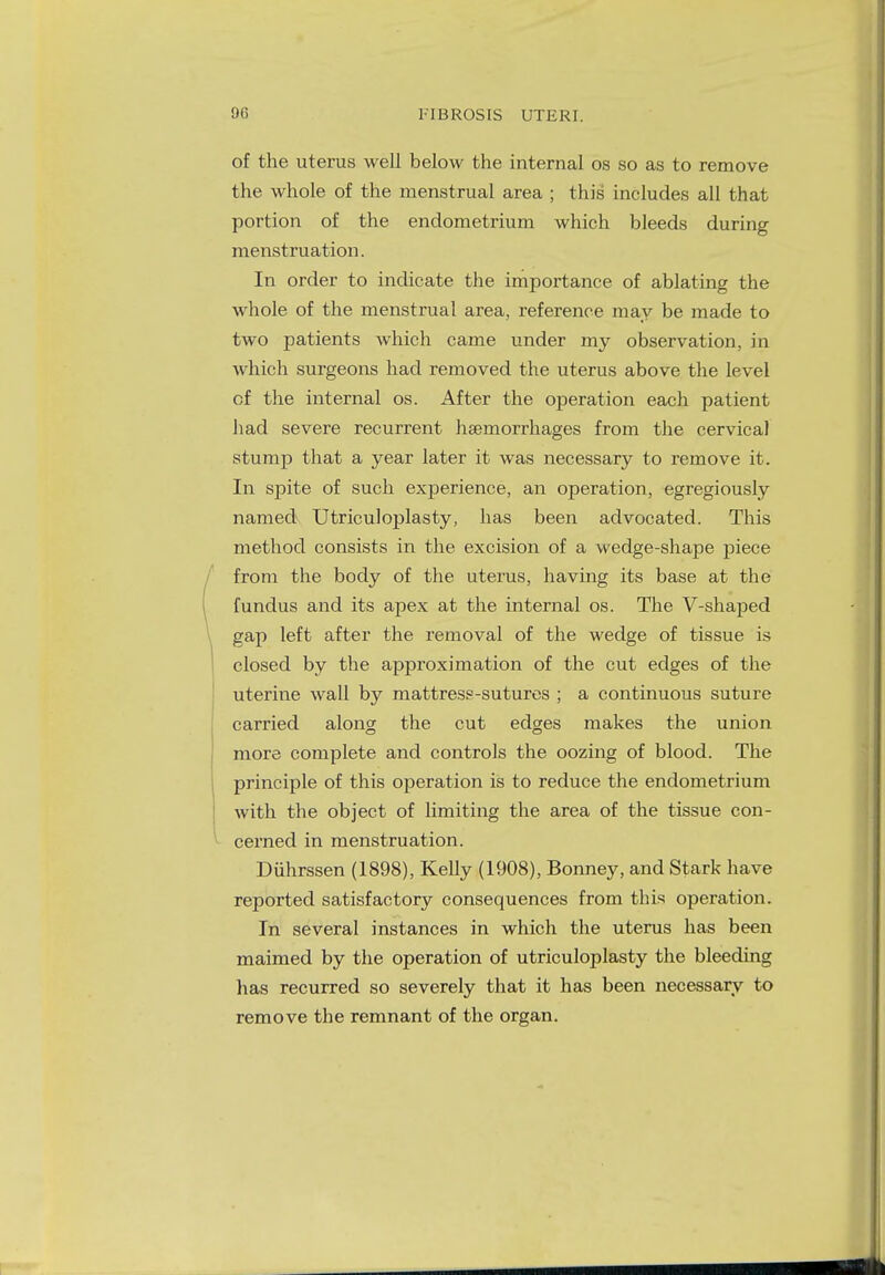of the uterus well below the internal os so as to remove the whole of the menstrual area ; this includes all that portion of the endometrium which bleeds during menstruation. In order to indicate the importance of ablating the whole of the menstrual area, reference may be made to two patients which came under my observation, in which surgeons had removed the uterus above the level of the internal os. After the operation each patient had severe recurrent haemorrhages from the cervical stump that a year later it was necessary to remove it. In spite of such experience, an operation, egregiously named Utriculoplasty, has been advocated. This method consists in the excision of a wedge-shape piece from the body of the uterus, having its base at the fundus and its apex at the internal os. The V-shaped gap left after the removal of the wedge of tissue is closed by the approximation of the cut edges of the uterine wall by mattress-sutures ; a continuous suture carried along the cut edges makes the union more complete and controls the oozing of blood. The principle of this operation is to reduce the endometrium with the object of limiting the area of the tissue con- cerned in menstruation. Duhrssen (1898), Kelly (1908), Bonney, and Stark have reported satisfactory consequences from this operation. In several instances in which the uterus has been maimed by the operation of utriculoplasty the bleeding has recurred so severely that it has been necessary to remove the remnant of the organ.
