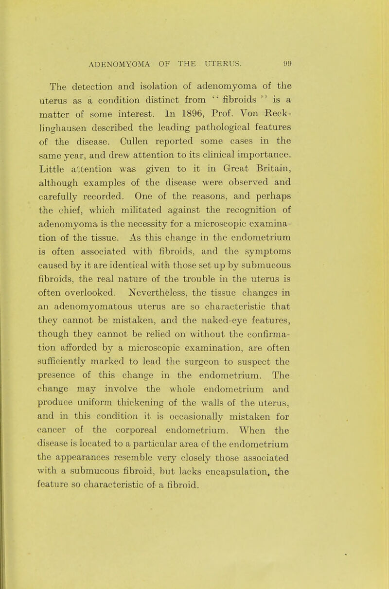 The detection and isolation of adenomyoma of the uterus as a condition distinct from '' fibroids is a matter of some interest. In 1896, Prof. Von Reck- linghausen described the leading pathological features of the disease. Cullen reported some cases in the same year, and drew attention to its clinical importance. Little attention was given to it in Great Britain, although examples of the disease were observed and carefully recorded. One of the reasons, and perhaps the chief, which militated against the recognition of adenomyoma is the necessity for a microscopic examina- tion of the tissue. As this change in the endometrium is often associated with fibroids, and the symptoms caused by it are identical with those set up by submucous fibroids, the real nature of the trouble in the uterus is often overlooked. Nevertheless, the tissue changes in an adenomyomatous uterus are so characteristic that they cannot be mistaken, and the naked-eye features, though they cannot be relied on without the confirma- tion afforded by a microscopic examination, are often sufficiently marked to lead the surgeon to suspect the presence of this change in the endometrium. The change may involve the whole endometrium and produce uniform thickening of the walls of the uterus, and in this condition it is occasionally mistaken for cancer of the corporeal endometrium. When the disease is located to a particular area cf the endometrium the appearances resemble very closely those associated with a submucous fibroid, but lacks encapsulation, the feature so characteristic of a fibroid.