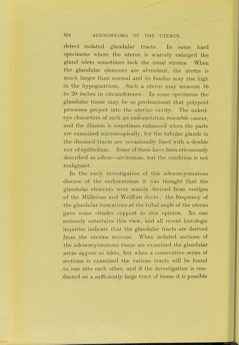 detect isolated glandular tracts. In some hard specimens where the uterus is scarcely enlarged the gland islets sometimes lack the usual stroma. When the glandular elements are abundant, the uterus is much larger than normal and its fundus may rise high in the hypogastrium. Such a uterus may measure 16 to 20 inches in circumference. In some specimens the glandular tissue may be so predominant that polypoid processes project into the uterine cavity. The naked- eye characters of such an endometrium resemble cancer, and the illusion is sometimes enhanced when the parts are examined microscopically, for the tubular glands in the diseased tracts are occasionally lined with a double row of epithelium. Some of these have been erroneously described as adeno-carcinomas, but the condition is not malignant. In the early investigation of this adenomyomatous disease of the endometrium it was thought that the glandular elements were mainly derived from vestiges of the Miillerian and Wolffian ducts ; the frequency of the glandular formations at the tubal angle of the uterus gave some slender support to this opinion. No one seriously entertains this view, and all recent histologic inquiries indicate that the glandular tracts are derived from the uterine mucosa. When isolated sections of the adenomyomatous tissue are examined the glandular areas appear as islets, but when a consecutive series of sections is examined the various tracts will be found to run into each other, and if the investigation is con- ducted on a sufficiently large tract of tissue it is possible