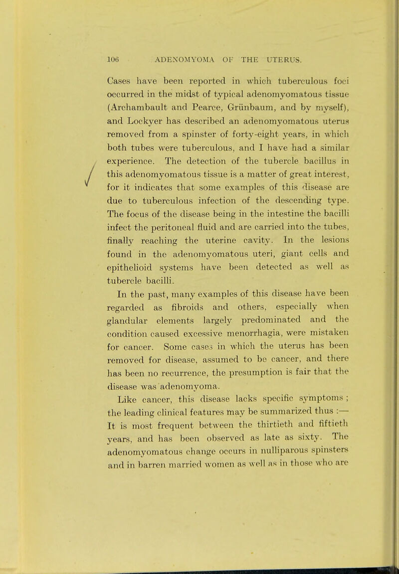 Cases have been reported in which tuberculous foci occurred in the midst of typical adenomyomatous tissue (Archambault and Pearce, Griinbaum, and by myself), and Lockyer has described an adenomyomatous uterus removed from a spinster of forty-eight years, in which both tubes were tuberculous, and I have had a similar experience. The detection of the tubercle bacillus in this adenomyomatous tissue is a matter of great interest, for it indicates that some examples of this disease are due to tuberculous infection of the descending type. The focus of the disease being in the intestine the bacilli infect the peritoneal fluid and are carried into the tubes, finally reaching the uterine cavity. In the lesions found in the adenomyomatous uteri, giant cells and epithelioid systems have been detected as well as tubercle bacilli. In the past, many examples of this disease have been regarded as fibroids and others, especially when glandular elements largely predominated and the condition caused excessive menorrhagia, were mistaken for cancer. Some cases in which the uterus has been removed for disease, assumed to be cancer, and there has been no recurrence, the presumption is fair that the disease was adenomyoma. Like cancer, this disease lacks specific symptoms : the leading clinical features may be summarized thus :— It is most frequent between the thirtieth and fiftieth years, and has been observed as late as sixty. The adenomyomatous change occurs in nulliparous spinsters and in barren married women as well as in those who are