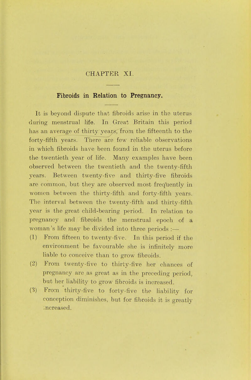CHAPTER XI. Fibroids in Relation to Pregnancy. It is beyond dispute that fibroids arise in the uterus during menstrual life. In Great Britain this period has an average of thirty years, from the fifteenth to the forty-fifth years. There are few reliable observations in which fibroids have been found in the uterus before the twentieth year of life. Many examples have been observed between the twentieth and the twenty-fifth years. Between twenty-five and thirty-five fibroids are common, but they are observed most frequently in women between the thirty-fifth and forty-fifth years. The interval between the twenty-fifth and thirty-fifth year is the great child-bearing period. In relation to pregnancy and fibroids the menstrual epoch of a woman's life may be divided into three periods :— (1) From fifteen to twenty-five. In this period if the environment be favourable she is infinitely more liable to conceive than to grow fibroids. (2) From twenty-five to thirty-five her chances of pregnancy are as great as in the preceding period, but her liability to grow fibroids is increased. (3) From thirty-five to forty-five the liability for conception diminishes, but for fibroids it is greatly -ncreased.
