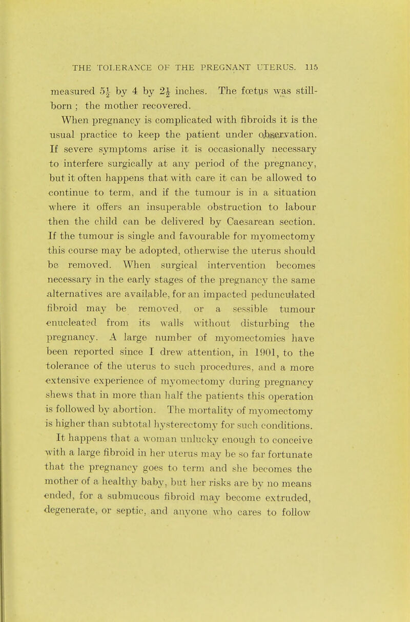 measured 5| by 4 by 2\ inches. The foetus was still- born ; the mother recovered. When pregnancy is complicated with fibroids it is the usual practice to keep the patient under observation. If severe symptoms arise it is occasionally necessary to interfere surgically at any period of the pregnancy, but it often happens that with care it can be allowed to continue to term, and if the tumour is in a situation where it offers an insuperable obstruction to labour then the child can be delivered by Caesarean section. If the tumour is single and favourable for myomectomy this course may be adopted, otherwise the uterus should be removed. When surgical intervention becomes necessary in the early stages of the pregnancy the same alternatives are available, for an impacted pedunculated fibroid may be removed, or a sessible tumour enucleated from its walls without disturbing the pregnancy. A large number of myomectomies have been reported since I drew attention, in 1901, to the tolerance of the uterus to such procedures, and a more extensive experience of myomectomy during pregnancy shews that in more than half the patients this operation is followed by abortion. The mortality of myomectomy is higher than subtotal hysterectomy for such conditions. It happens that a woman unlucky enough to conceive with a large fibroid in her uterus may be so far fortunate that the pregnancy goes to term and she becomes the mother of a healthy baby, but her risks arc by no means ended, for a submucous fibroid may become extruded, degenerate, or septic, and anyone who cares to follow
