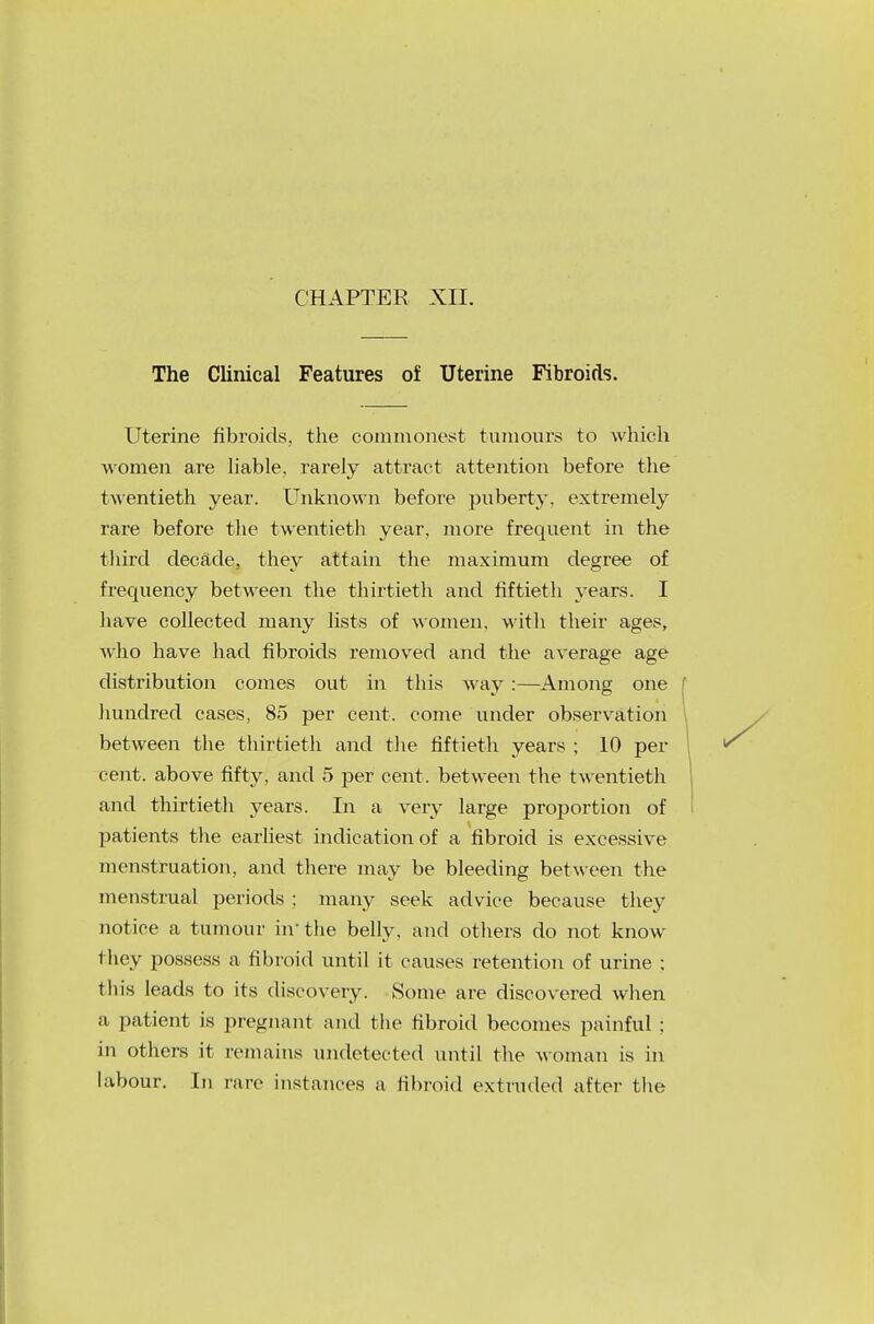 CHAPTER XII. The Clinical Features of Uterine Fibroids. Uterine fibroids, the commonest tumours to which women are liable, rarely attract attention before the twentieth year. Unknown before puberty, extremely rare before the twentieth year, more frequent in the third decade, they attain the maximum degree of frequency between the thirtieth and fiftieth years. I have collected many lists of women, with their ages, Avho have had fibroids removed and the average age distribution comes out in this way :—Among one hundred cases, 85 per cent, come under observation between the thirtieth and the fiftieth years ; 10 per cent, above fifty, and 5 per cent, between the twentieth and thirtieth years. In a very large proportion of patients the earliest indication of a fibroid is excessive menstruation, and there may be bleeding between the menstrual periods ; many seek advice because they notice a tumour in- the belly, and others do not know they possess a fibroid until it causes retention of urine ; this leads to its discovery. Some are discovered when a patient is pregnant and the fibroid becomes painful ; in others it remains undetected until the woman is in labour. In rare instances a fibroid extruded after the