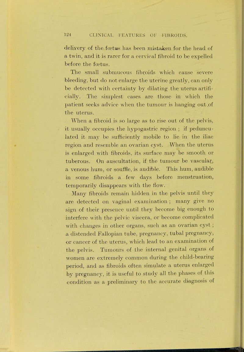 delivery of the ftetus has been mistaken for the head of a twin, and it is rarer for a cervical fibroid to be expelled before the foetus. The small submucous fibroids which cause seven• bleeding, but do not enlarge the uterine greatly, can only be detected with certainty by dilating the uterus artifi- cially. The simplest cases are those in which the patient seeks advice when the tumour is hanging out .of the uterus. When a fibroid is so large as to rise out of the pelvis, it usually occupies the hypogastric region ; if peduncu- lated it may be sufficiently mobile to lie in the iliac region and resemble an ovarian cyst. When the uterus is enlarged with fibroids, its surface may be smooth or tuberous. On auscultation, if the tumour be vascular, a venous hum, or souffle, is audible. This hum, audible in some fibroids a few days before menstruation, temporarily disappears with the flow. Many fibroids remain hidden in the pelvis until they are detected on vaginal examination ; many give no sign of their presence until they become big enough to interfere with the pelvic viscera, or become complicated with changes in other organs, such as an ovarian cyst : a distended Fallopian tube, pregnancy, tubal pregnancy, or cancer of the uterus, which lead to an examination of the pelvis. Tumours of the internal genital organs of women are extremely common during the child-bearing period, and as fibroids often simulate a uterus enlarged by pregnancy, it is useful to study all the phases of this condition as a preliminary to the accurate diagnosis of