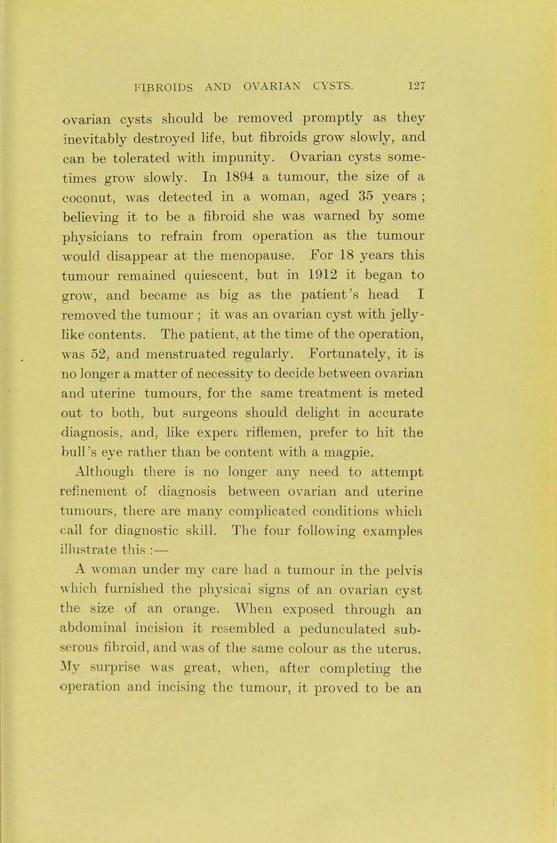 ovarian cysts should be removed promptly as they inevitably destroyed life, but fibroids grow slowly, and can be tolerated with impunity. Ovarian cysts some- tunes grow slowly. In 1894 a tumour, the size of a coconut, was detected in a woman, aged 35 years ; believing it to be a fibroid she was warned by some physicians to refrain from operation as the tumour would disappear at the menopause. For 18 years this tumour remained quiescent, but in 1912 it began to grow, and became as big as the patient's head I removed the tumour ; it was an ovarian cyst with jelly- like contents. The patient, at the time of the operation, was 52, and menstruated regularly. Fortunately, it is no longer a matter of necessity to decide between ovarian and uterine tumours, for the same treatment is meted out to both, but surgeons should delight in accurate diagnosis, and, like expert riflemen, prefer to hit the bull's eye rather than be content with a magpie. Although there is no longer any need to attempt refinement of diagnosis between ovarian and uterine tumours, there are many complicated conditions which call for diagnostic skill. The four folkwing examples illustrate this :— A woman under my care had a tumour in the pelvis which furnished the physical signs of an ovarian cyst the size of an orange. When exposed through an abdominal incision it resembled a pedunculated sub- serous fibroid, and was of the same colour as the uterus. My surprise was great, when, after completing the operation and incising the tumour, it proved to be an