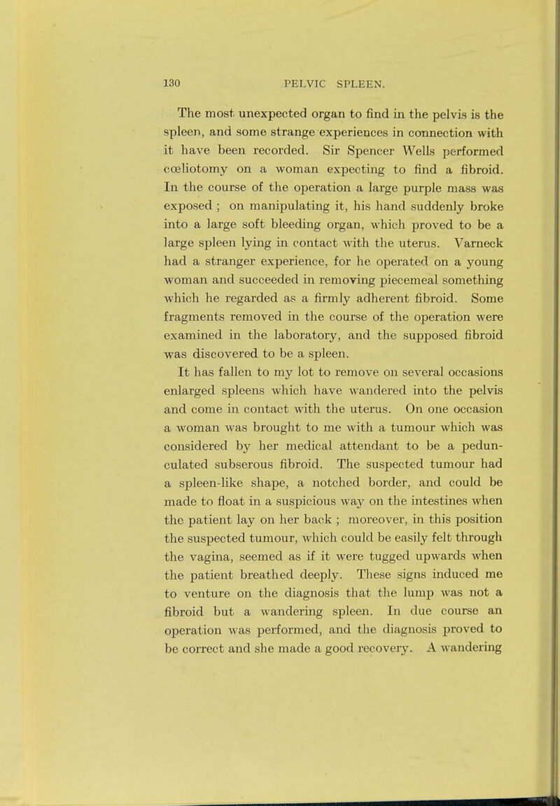 The most, unexpected organ to find in the pelvis is the spleen, and some strange experiences in connection with it have been recorded. Sir Spencer Wells performed cceliotomy on a woman expecting to find a fibroid. In the course of the operation a large purple mass was exposed ; on manipulating it, his hand suddenly broke into a large soft bleeding organ, which proved to be a large spleen lying in contact with the uterus. Varneck had a stranger experience, for he operated on a young woman and succeeded in removing piecemeal something which he regarded as a firmly adherent fibroid. Some fragments removed in the course of the operation were examined in the laboratory, and the supposed fibroid was discovered to be a spleen. It has fallen to my lot to remove on several occasions enlarged spleens which have wandered into the pelvis and come in contact with the uterus. On one occasion a woman was brought to me with a tumour which was considered by her medical attendant to be a pedun- culated subserous fibroid. The suspected tumour had a spleen-like shape, a notched border, and could be made to float in a suspicious way on the intestines when the patient lay on her back ; moreover, in this position the suspected tumour, which could be easily felt through the vagina, seemed as if it were tugged upwards when the patient breathed deeply. These signs induced me to venture on the diagnosis that the lump was not a fibroid but a wandering spleen. In due course an operation was performed, and the diagnosis proved to be correct and she made a good recovery. A wandering