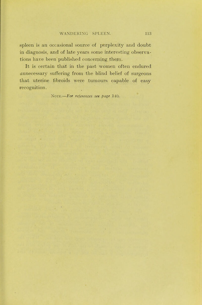 WANDERING SPLEEN. 113 spleen is an occasional source of perplexity and doubt in diagnosis, and of late years some interesting observa- tions have been published concerning them. It is certain that in the past women often endured unnecessary suffering from the blind belief of surgeons that uterine fibroids were tumours capable of easy recognition. Note.—For references see page 140.