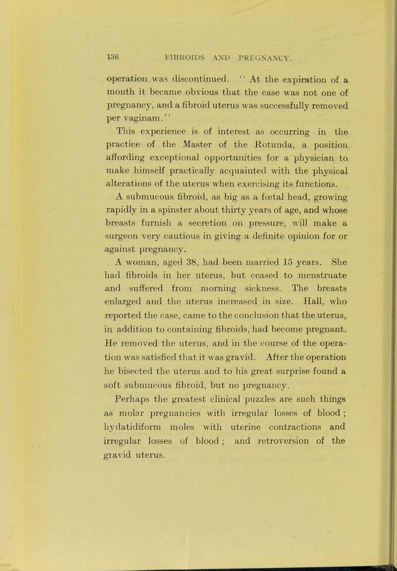 operation.was discontinued.  At the expiration of a month it became obvious that the case was not one of pregnancy, and a fibroid uterus was successfully removed per vaginam.'' This experience is of interest as occurring in the practice of the Master of the Rotunda, a position affording exceptional opportunities for a physician to, make himself practically acquainted with the physical alterations of the uterus when exercising its functions. A submucous fibroid, as big as a fcetal head, growing rapidly in a spinster about thirty years of age, and whose breasts furnish a secretion on pressure, will make a surgeon very cautious in giving a definite opinion for or against pregnancy. A woman, aged 38, had been married 15 years. She had fibroids in her uterus, but ceased to menstruate and suffered from morning sickness. The breasts enlarged and the uterus increased in size. Hall, who reported the case, came to the conclusion that the uterus, in addition to containing fibroids, had become pregnant. He removed the uterus, and in the course of the opera- tion was satisfied that it was gravid. After the operation he bisected the uterus and to his great surprise found a soft submucous fibroid, but no pregnancy. Perhaps the greatest clinical puzzles are such things as molar pregnancies with irregular losses of blood ; hydatidiform moles with uterine contractions and irregular losses of blood ; and retroversion of the giavid uterus.