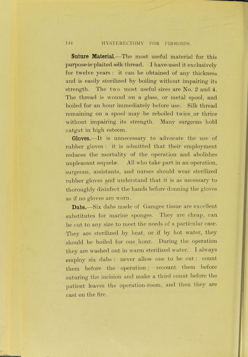 Suture Material.—The most useful material for this purpose-is plaited silk thread. I have used it exclusively for twelve years : it can be obtained of any thickness and is easily sterilized by boiling without impairing its strength. The two most useful sizes are No. 2 and 4. The thread is wound on a glass, or metal spool, and boiled for an hour immediately before use. Silk thread remaining on a spool may be reboiled twice or thrice without impairing its strength. Many surgeons hold catgut in high esteem. Gloves.—It is unnecessary to advocate the use of rubber gloves : it is admitted that their employment reduces the mortality of the operation and abolishes unpleasant sequela?. All who take part in an operation, surgeons, assistants, and nurses should wear sterilized rubber gloves and understand that it is as necessary to thoroughly disinfect the hands before donning the gloves as if no gloves are worn. Dabs.—Six dabs made of Gamgee tissue are excellent substitutes for marine sponges. They are cheap, can be cut to any size to meet the needs of a particular case. They are sterilized by heat, or if by hot water, they should be boiled for one hour. During the operation they are washed out in warm sterilized water. I always employ six dabs : never allow one to be cut : count them before the operation; recount them before suturing the incision and make a third count before the patient leaves the operation-room, and then they are cast on the fire.