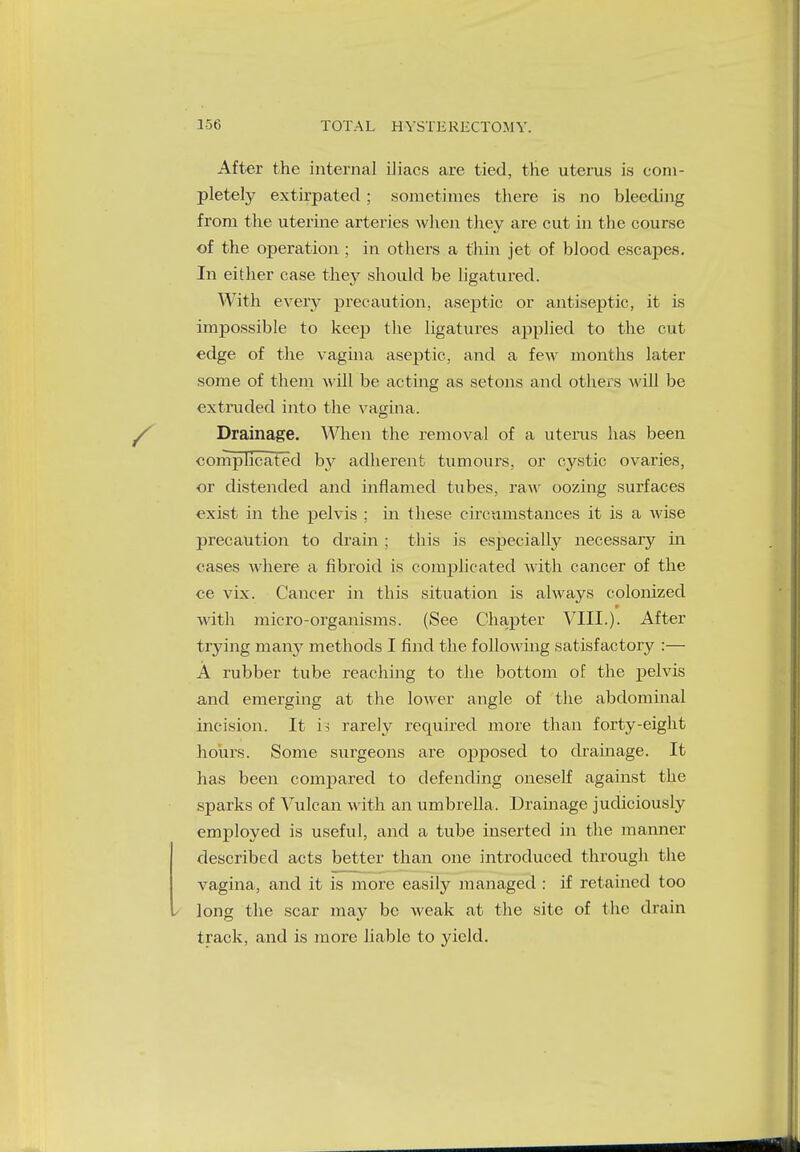 After the internal iJiacs are tied, the uterus is com- pletely extirpated; sometimes there is no bleeding from the uterine arteries when they are cut in the course of the operation ; in others a thin jet of blood escapes. In either case they should be ligatured. With every precaution, aseptic or antiseptic, it is impossible to keep the ligatures applied to the cut edge of the vagina aseptic, and a few months later some of them will be acting as setons and others will be extruded into the vagina. Drainage. When the removal of a uterus has been complicated by adherent tumours, or cystic ovaries, or distended and inflamed tubes, raw oozing surfaces exist in the pelvis ; in these circumstances it is a wise precaution to drain ; this is especially necessary in cases where a fibroid is complicated with cancer of the ce vix. Cancer in this situation is always colonized with micro-organisms. (See Chapter VIII.). After trying many methods I find the following satisfactory :— A rubber tube reaching to the bottom of the pelvis and emerging at the lower angle of the abdominal incision. It is rarely required more than forty-eight hours. Some surgeons are ojjposed to drainage. It has been compared to defending oneself against the sparks of Vulcan with an umbrella. Drainage judiciously employed is useful, and a tube inserted in the manner described acts better than one introduced through the vagina, and it is more easily managed : if retained too long the scar may be weak at the site of the drain track, and is more liable to yield.