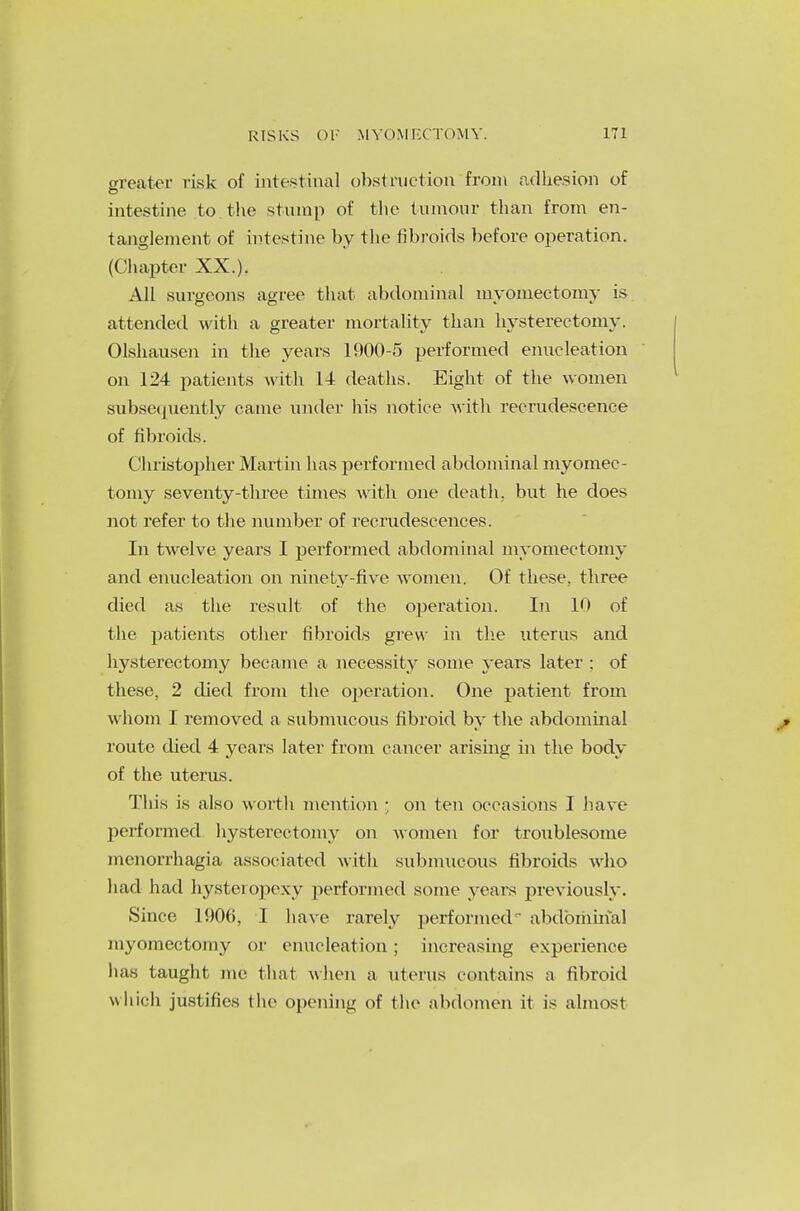 greater risk of intestinal obstruction from adhesion of intestine to the stump of the tumour than from en- tanglement of intestine by the fibroids before operation. (Chapter XX.). All surgeons agree that abdominal myomectomy is attended with a greater mortality than hysterectomy. Olshausen in the years 1900-5 performed enucleation on 124 patients with 14 deaths. Eight of the women subsequently came under his notice with recrudescence of fibroids. Christopher Martin has performed abdominal myomec- tomy seventy-three times with one death, but he does not refer to the number of recrudescences. In twelve years I performed abdominal myomectomy and enucleation on ninety-five women. Of these, three died as the result of the operation. In 10 of the patients other fibroids grew in the uterus and hysterectomy became a necessity some years later : of these, 2 died from the operation. One patient from whom I removed a submucous fibroid by the abdominal route died 4 years later from cancer arising in the body of the uterus. This is also worth mention ; on ten occasions I have performed hysterectomy on women for troublesome monorrhagia associated with submucous fibroids who had had hysteropexy performed some years previously. Since 1906, I have rarely performed*' abdominal myomectomy or enucleation; increasing experience lias taught me that when a uterus contains a fibroid which justifies the opening of the abdomen it is almost