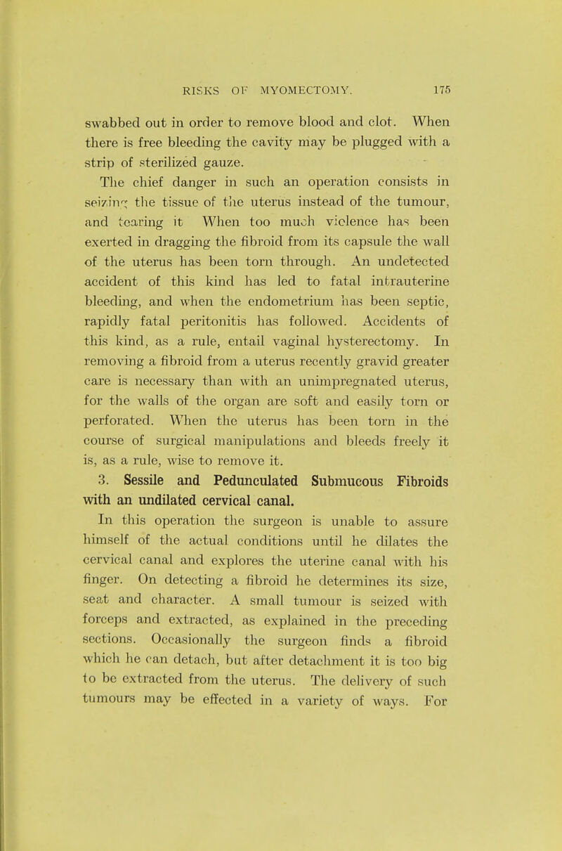 swabbed out in order to remove blood and clot. When there is free bleeding the cavity may be plugged with a strip of sterilized gauze. The chief danger in such an operation consists in seizing the tissue of the uterus instead of the tumour, and tearing it When too much violence has been exerted in dragging the fibroid from its capsule the wall of the uterus has been torn through. An undetected accident of this kind has led to fatal intrauterine bleeding, and when the endometrium lias been septic, rapidly fatal peritonitis has followed. Accidents of this kind, as a rule, entail vaginal hysterectomy. In removing a fibroid from a uterus recently gravid greater care is necessary than with an unimpregnatecl uterus, for the walls of the organ are soft and easily torn or perforated. When the uterus has been torn in the course of surgical manipulations and bleeds freely it is, as a rule, wise to remove it. 3. Sessile and Pedunculated Submucous Fibroids with an undilated cervical canal. In this operation the surgeon is unable to assure himself of the actual conditions until he dilates the cervical canal and explores the uterine canal with his finger. On detecting a fibroid he determines its size, seat and character. A small tumour is seized Avith forceps and extracted, as explained in the preceding sections. Occasionally the surgeon finds a fibroid which lie can detach, but after detachment it is too big to be extracted from the uterus. The delivery of such tumours may be effected in a variety of ways. For