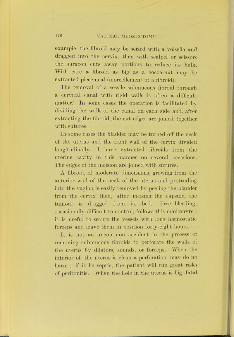 example, the fibroid may be seized with a vulsella and dragged into the cervix, then with scalpel or scissors the surgeon cuts away portions to reduce its bulk. With care a fibroid as big as- a cocoa-nut may be extracted piecemeal (morcellement of a fibroid). The removal of a sessile submucous fibroid through a cervical canal with rigid walls is often a difficult matter. In some cases the operation is facilitated by dividing the walls of the canal on each side and, after extracting the fibroid, the cut edges are joined together with sutures. In some cases the bladder may be turned off the neck of the uterus and the front wall of the cervix divided longitudinally. I have extracted fibroids from the uterine cavity in this manner on several occasions. The edges of the incision are joined with sutures. A fibroid, of moderate dimensions, growing from the anterior wall of the neck of the uterus and protruding into the vagina is easily removed by peeling the bladder from the cervix then, after incising the capsule, the tumour is dragged from its bed. Free bleeding, occasionally difficult to control, follows this manoeuvre ; it is useful to secure the vessels with long haemostatic- forceps and leave them in position forty-eight hours. It is not an uncommon accident in the process of removing submucous fibroids to perforate the walls ol the uterus by dilators, sounds, or forceps. When the interior of the uterus is clean a perforation may do no harm ; if it be septic, the patient will run great risks of peritonitis. When the hole in the uterus is big. fatal