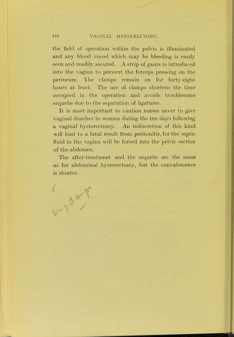 the field of operation within the pelvis is illuminated and any blood vessel which may be bleeding is easily seen and readily secured. A strip of gauze is introduced into the vagina to prevent the forceps pressing on the perineum. Ihe clamps remain on for forty-eight hours at least. The use of clanvps shortens the time occupied in the operation and avoids troublesome sequelae due to the separation of ligatures. It is most important to caution nurses never to give vaginal douches to women during the ten days following a vaginal hysterectomy. An indiscretion of this kind will lead to a fatal result from peritonitis, for the septic fluid in the vagina will be forced into the pelvic section of the abdomen. The after-treatment and the sequela? are the same as for abdominal hysterectomy, but the convalescence is shorter.