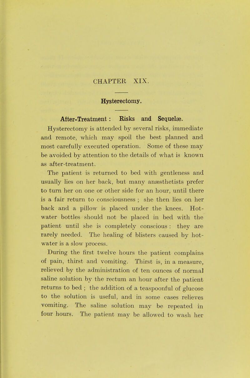 Hysterectomy. After-Treatment: Risks and Sequelae. Hysterectomy is attended by several risks, immediate and remote, which may spoil the best planned and most carefully executed operation. Some of these may be avoided by attention to the details of what is known as after-treatment. The patient is returned to bed with gentleness and usually lies on her back, but many anesthetists prefer to turn her on one or other side for an hour, until there is a fair return to consciousness ; she then lies on her back and a pillow is placed under the knees. Hot- water bottles should not be placed in bed with the patient until she is completely conscious : they are rarely needed. The healing of blisters caused by hot- water is a slow process. During the first twelve hours the patient complains of pain, thirst and vomiting. Thirst is, in a measure, relieved by the administration of ten ounces of normal saline solution by the rectum an hour after the patient returns to bed ; the addition of a teaspoonful of glucose to the solution is useful, and in some cases relieves vomiting. The saline solution may be repeated in four hours. The patient may be allowed to wash her