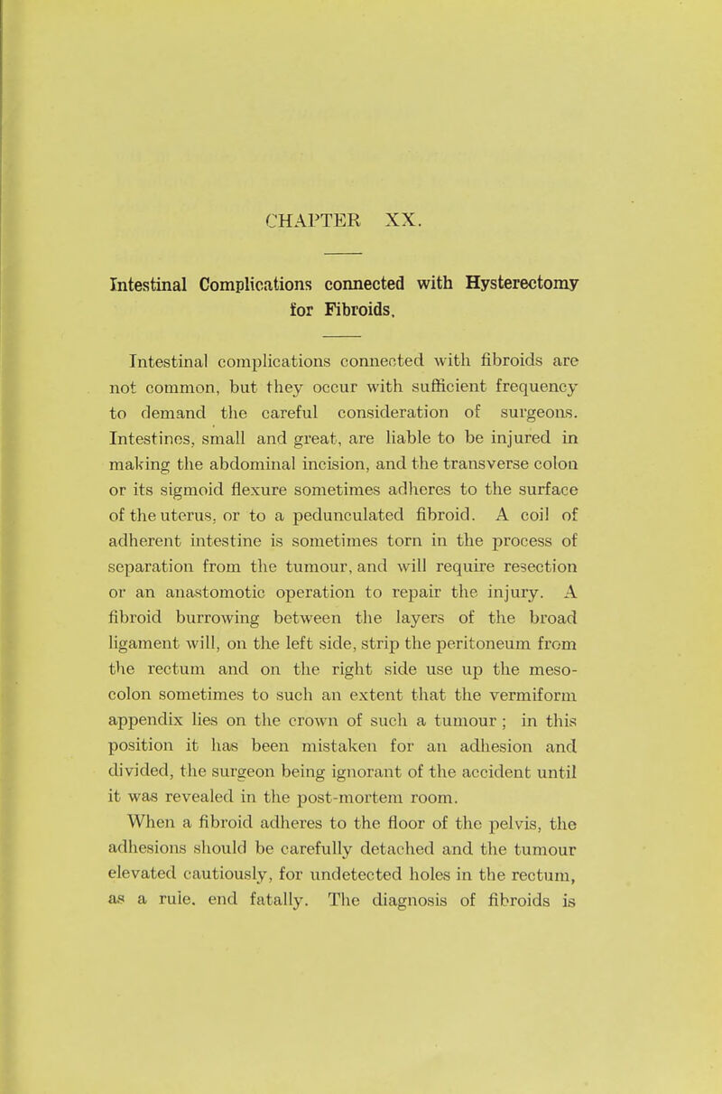 Intestinal Complications connected with Hysterectomy for Fibroids, Intestinal complications connected with fibroids are not common, but they occur with sufficient frequency to demand the careful consideration of surgeons. Intestines, small and great, are liable to be injured in making the abdominal incision, and the transverse colon or its sigmoid flexure sometimes adheres to the surface of the uterus, or to a pedunculated fibroid. A coil of adherent intestine is sometimes torn in the process of separation from the tumour, and will require resection or an anastomotic operation to repair the injury. A fibroid burrowing between the layers of the broad ligament will, on the left side, strip the peritoneum from the rectum and on the right side use up the meso- colon sometimes to such an extent that the vermiform appendix lies on the crown of such a tumour ; in this position it has been mistaken for an adhesion and divided, the surgeon being ignorant of the accident until it was revealed in the post-mortem room. When a fibroid adheres to the floor of the pelvis, the adhesions should be carefully detached and the tumour elevated cautiously, for undetected holes in the rectum, as a rule, end fatally. The diagnosis of fibroids is