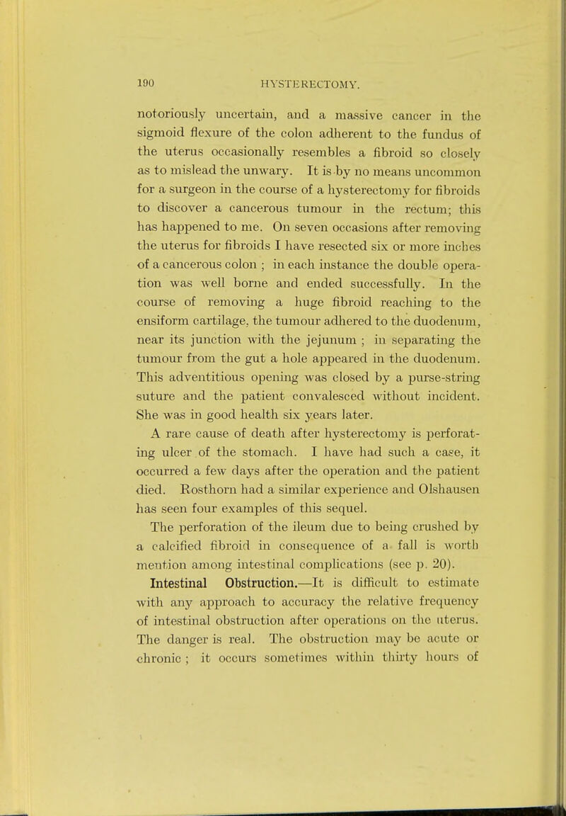 notoriously uncertain, and a massive cancer in the sigmoid flexure of the colon adherent to the fundus of the uterus occasionally resembles a fibroid so closely as to mislead the unwary. It is by no means uncommon for a surgeon in the course of a hysterectomy for fibroids to discover a cancerous tumour in the rectum; this has happened to me. On seven occasions after removing the uterus for fibroids I have resected six or more inches of a cancerous colon ; in each instance the double opera- tion was well borne and ended successfully. In the course of removing a huge fibroid reaching to the ensiform cartilage, the tumour adhered to the duodenum, near its junction with the jejunum ; in separating the tumour from the gut a hole appeared in the duodenum. This adventitious opening was closed by a purse-string suture and the patient convalesced without incident. She was in good health six years later. A rare cause of death after hysterectomy is perforat- ing ulcer of the stomach. I have had such a cage, it occurred a few days after the operation and the patient died. Rosthorn had a similar experience and Olshausen has seen four examples of this sequel. The perforation of the ileum due to being crushed by a calcified fibroid in consequence of a fall is worth mention among intestinal complications (see p. 20). Intestinal Obstruction.—It is difficult to estimate with any approach to accuracy the relative frequency of intestinal obstruction after operations on the uterus. The danger is real. The obstruction may be acute or chronic ; it occurs sometimes within thirty hours of