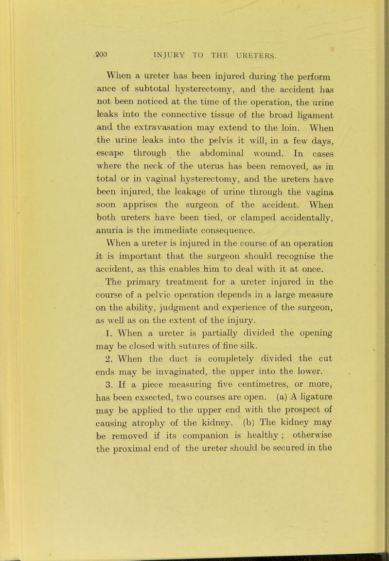 When a ureter has been injured during the perform ance of subtotal hysterectomy, and the accident has not been noticed at the time of the operation, the urine leaks into the connective tissue of the broad ligament and the extravasation may extend to the loin. When the urine leaks into the pelvis it will, in a few days, escape through the abdominal wound. In cases where the neck of the uterus has been removed, as in total or in vaginal hysterectomy, and the ureters have been injured, the leakage of urine through the vagina soon apprises the surgeon of the accident. When both ureters have been tied, or clamped accidentally, anuria is the immediate consequence. When a ureter is injured in the course of an operation it is important that the surgeon should recognise the accident, as this enables him to deal with it at once. The primary treatment for a ureter injured in the course of a pelvic operation depends in a large measure on the ability, judgment and experience of the surgeon, as well as on the extent of the injury. 1. When a ureter is partially divided the opening may be closed with sutures of fine silk. 2. When the duct is completely divided the cut ends may be invaginated, the upper into the lower. 3. If a piece measuring five centimetres, or more, has been exsected, two courses are open, (a) A ligature may be applied to the upper end with the prospect of causing atrophy of the kidney, (b) The kidney may be removed if its companion is healthy ; otherwise the proximal end of the ureter should be secured in the