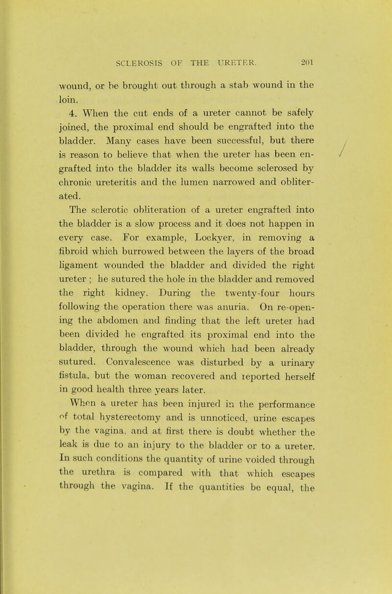 wound, or be brought out through a stab wound in the loin. 4. When the cut ends of a ureter cannot be safely joined, the proximal end should be engrafted into the bladder. Many cases have been successful, but there is reason to believe that when the ureter has been en- grafted into the bladder its walls become sclerosed by chronic ureteritis and the lumen narrowed and obliter- ated. The sclerotic obliteration of a ureter engrafted into the bladder is a slow process and it does not happen in every case. For example, Lockyer, in removing a fibroid which burrowed between the layers of the broad ligament wounded the bladder and divided the right ureter ; he sutured the hole in the bladder and removed the right kidney. During the twenty-four hours following the operation there was anuria. On re-open- ing the abdomen and finding that the left ureter had been divided he engrafted its proximal end into the bladder, through the wound which had been already sutured. Convalescence was disturbed by a urinary fistula, but the woman recovered and reported herself in good health three years later. When a ureter has been injured in the performance of total hysterectomy and is unnoticed, urine escapes by the vagina, and at first there is doubt whether the leak is due to an injury to the bladder or to a ureter. In such conditions the quantity of urine voided through the urethra is compared with that which escapes through the vagina. If the quantities be equal, the