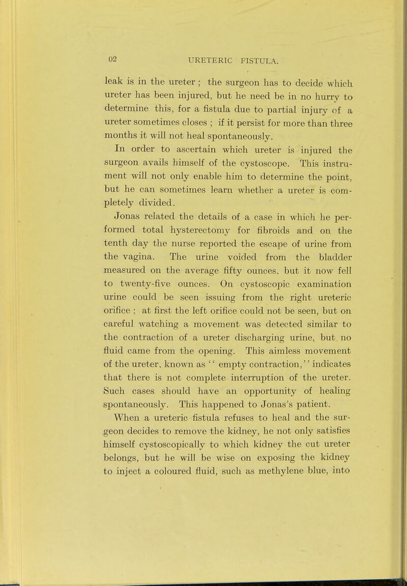 02 URETERIC FISTULA. leak is in the ureter; the surgeon has to decide which ureter has been injured, but he need be in no hurry to determine this, for a fistula due to partial injury of a ureter sometimes closes ; if it persist for more than three months it will not heal spontaneously. In order to ascertain which ureter is injured the surgeon avails himself of the cystoscope. This instru- ment will not only enable him to determine the point, but he can sometimes learn whether a ureter is com- pletely divided. Jonas related the details of a case in which he per- formed total hysterectomy for fibroids and on the tenth day the nurse reported the escape of urine from the vagina. The urine voided from the bladder measured on the average fifty ounces, but it now fell to twenty-five ounces. On cystoscopic examination urine could be seen issuing from the right ureteric orifice : at first the left orifice could not be seen, but on careful watching a movement was detected similar to the contraction of a ureter discharging urine, but no fluid came from the opening. This aimless movement of the ureter, known as '' empty contraction,'' indicates that there is not complete interruption of the ureter. Such cases should have an opportunity of healing spontaneously. This happened to Jonas's patient. When a ureteric fistula refuses to heal and the sur- geon decides to remove the kidney, he not only satisfies himself cystoscopically to which kidney the cut ureter belongs, but he will be wise on exposing the kidney to inject a coloured fluid, such as methylene blue, into