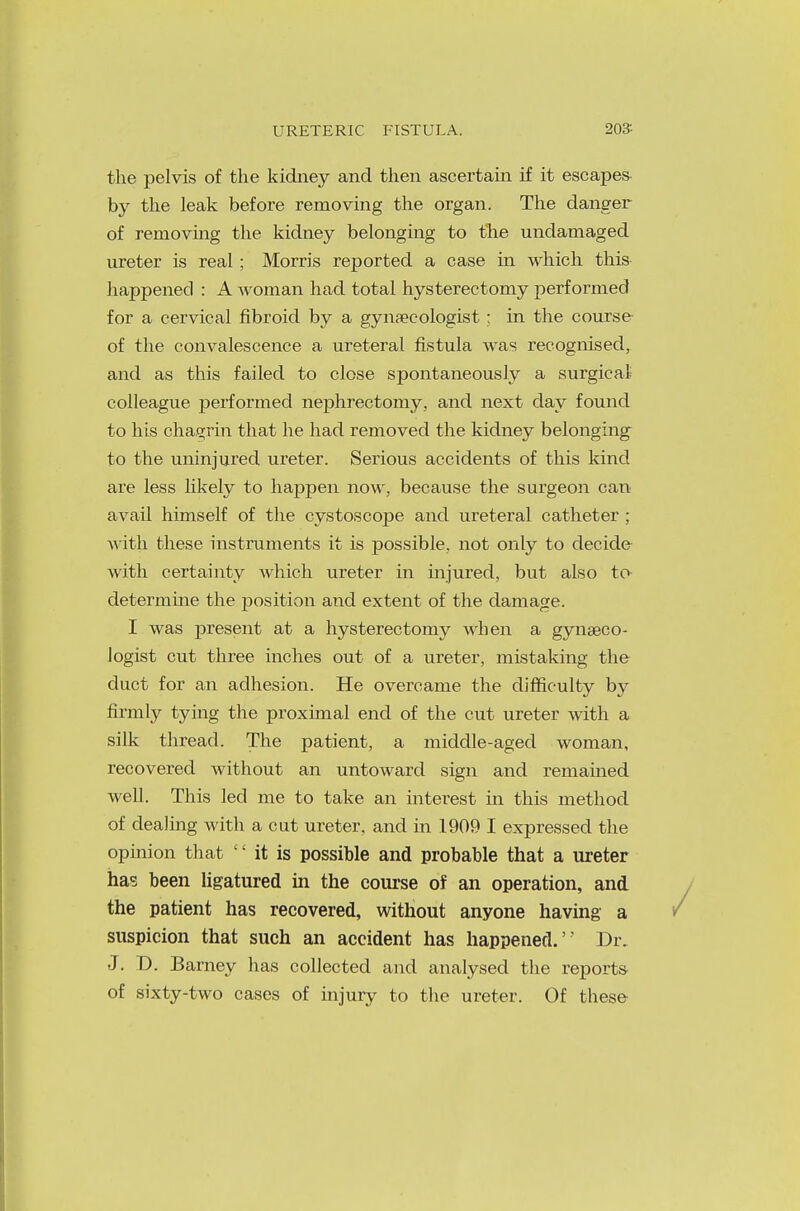 the pelvis of the kidney and then ascertain if it escapes by the leak before removing the organ. The danger of removing the kidney belonging to the undamaged ureter is real; Morris reported a case in which this happened : A Avoman had total hysterectomy performed for a cervical fibroid by a gynaecologist ; in the course of the convalescence a ureteral fistula was recognised, and as this failed to close spontaneously a surgical colleague performed nephrectomy, and next day found to his chagrin that he had removed the kidney belonging to the uninjured ureter. Serious accidents of this kind are less likely to happen now, because the surgeon can avail himself of the cystoscope and ureteral catheter ; with these instruments it is possible, not only to decide with certainty which ureter in injured, but also to determine the position and extent of the damage. I was present at a hysterectomy when a gynaeco- logist cut three inches out of a ureter, mistaking the duct for an adhesion. He overcame the difficulty by firmly tying the proximal end of the cut ureter with a silk thread. The patient, a middle-aged woman, recovered without an untoward sign and remained well. This led me to take an interest in this method of dealing with a cut ureter, and in 1909 I expressed the opinion that  it is possible and probable that a ureter ha? been ligatured in the course of an operation, and the patient has recovered, without anyone having a suspicion that such an accident has happened. Dr. J. D. Barney has collected and analysed the reports of sixty-two cases of injury to the ureter. Of these