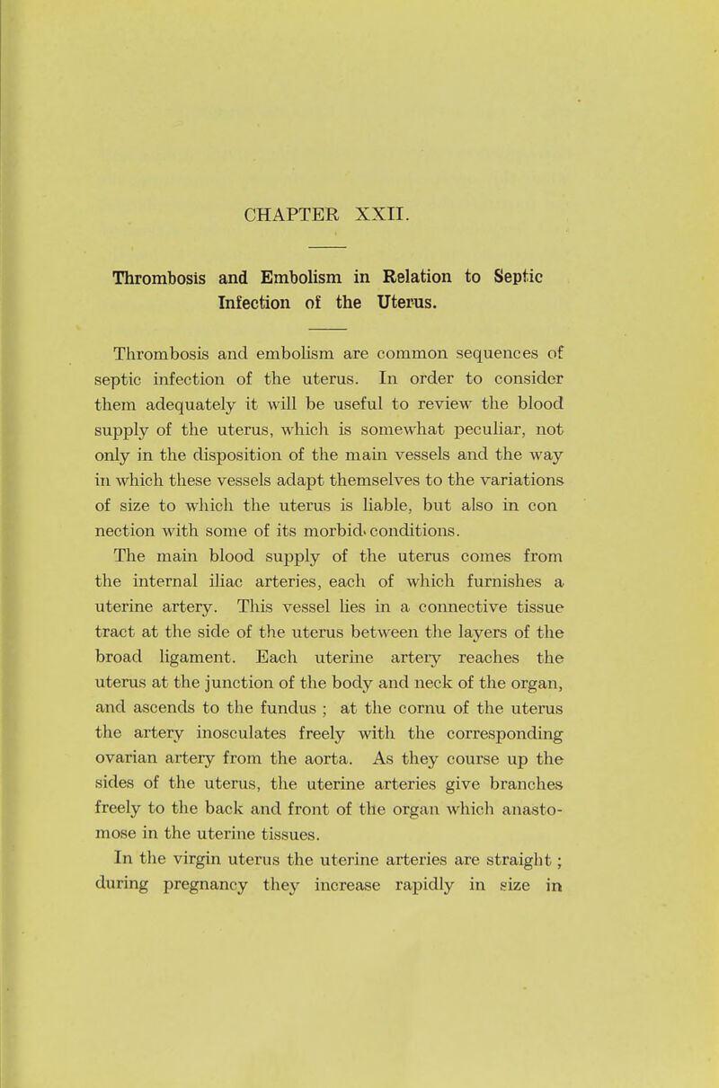 Thrombosis and Embolism in Relation to Septic Infection of the Uterus. Thrombosis and embolism are common sequences of septic infection of the uterus. In order to consider them adequately it will be useful to review the blood supply of the uterus, which is somewhat peculiar, not only in the disposition of the main vessels and the way in which these vessels adapt themselves to the variations of size to which the uterus is liable, but also in con nection with some of its morbid, conditions. The main blood supply of the uterus comes from the internal iliac arteries, each of which furnishes a uterine artery. This vessel lies in a connective tissue tract at the side of the uterus between the layers of the broad ligament. Each uterine arteiy reaches the uterus at the junction of the body and neck of the organ, and ascends to the fundus ; at the cornu of the uterus the artery inosculates freely with the corresponding ovarian artery from the aorta. As they course up the sides of the uterus, the uterine arteries give branches freely to the back and front of the organ which anasto- mose in the uterine tissues. In the virgin uterus the uterine arteries are straight; during pregnancy they increase rapidly in size in