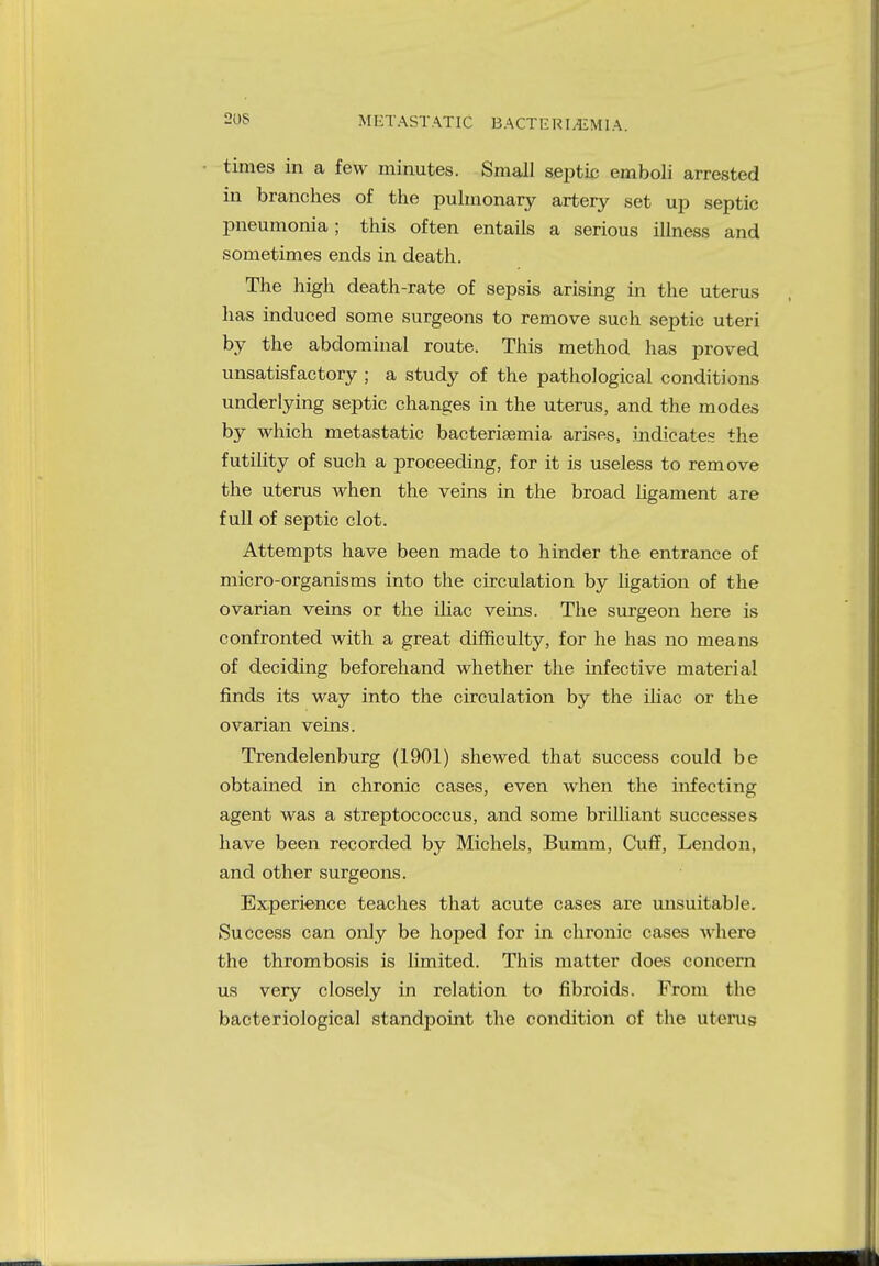 METASTATIC BACTE RLEMIA, limes in a few minutes. Small septic emboli arrested in branches of the pulmonary artery set up septic pneumonia; this often entails a serious illness and sometimes ends in death. The high death-rate of sepsis arising in the uterus has induced some surgeons to remove such septic uteri by the abdominal route. This method has proved unsatisfactory ; a study of the pathological conditions underlying septic changes in the uterus, and the modes by which metastatic bacteriaemia arises, indicates the futility of such a proceeding, for it is useless to remove the uterus when the veins in the broad ligament are full of septic clot. Attempts have been made to hinder the entrance of micro-organisms into the circulation by ligation of the ovarian veins or the iliac veins. The surgeon here is confronted with a great difficulty, for he has no means of deciding beforehand whether the infective material finds its way into the circulation by the iliac or the ovarian veins. Trendelenburg (1901) shewed that success could be obtained in chronic cases, even when the infecting agent was a streptococcus, and some brilliant successes have been recorded by Michels, Bumm, Cuff, Lendon, and other surgeons. Experience teaches that acute cases are unsuitable. Success can only be hoped for in chronic cases where the thrombosis is limited. This matter does concern us very closely in relation to fibroids. From the bacteriological standpoint the condition of the uterus